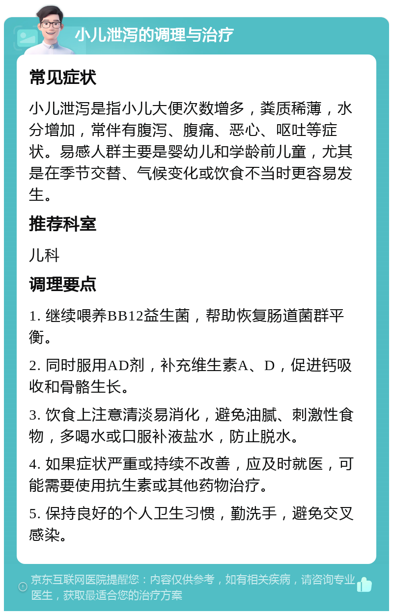 小儿泄泻的调理与治疗 常见症状 小儿泄泻是指小儿大便次数增多，粪质稀薄，水分增加，常伴有腹泻、腹痛、恶心、呕吐等症状。易感人群主要是婴幼儿和学龄前儿童，尤其是在季节交替、气候变化或饮食不当时更容易发生。 推荐科室 儿科 调理要点 1. 继续喂养BB12益生菌，帮助恢复肠道菌群平衡。 2. 同时服用AD剂，补充维生素A、D，促进钙吸收和骨骼生长。 3. 饮食上注意清淡易消化，避免油腻、刺激性食物，多喝水或口服补液盐水，防止脱水。 4. 如果症状严重或持续不改善，应及时就医，可能需要使用抗生素或其他药物治疗。 5. 保持良好的个人卫生习惯，勤洗手，避免交叉感染。