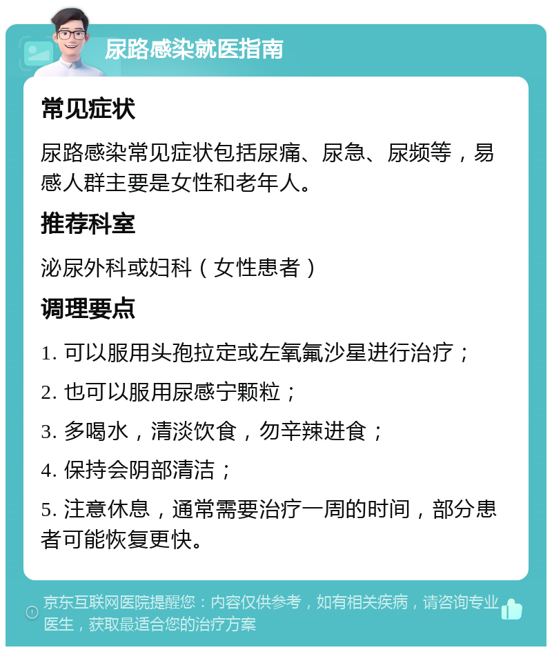 尿路感染就医指南 常见症状 尿路感染常见症状包括尿痛、尿急、尿频等，易感人群主要是女性和老年人。 推荐科室 泌尿外科或妇科（女性患者） 调理要点 1. 可以服用头孢拉定或左氧氟沙星进行治疗； 2. 也可以服用尿感宁颗粒； 3. 多喝水，清淡饮食，勿辛辣进食； 4. 保持会阴部清洁； 5. 注意休息，通常需要治疗一周的时间，部分患者可能恢复更快。