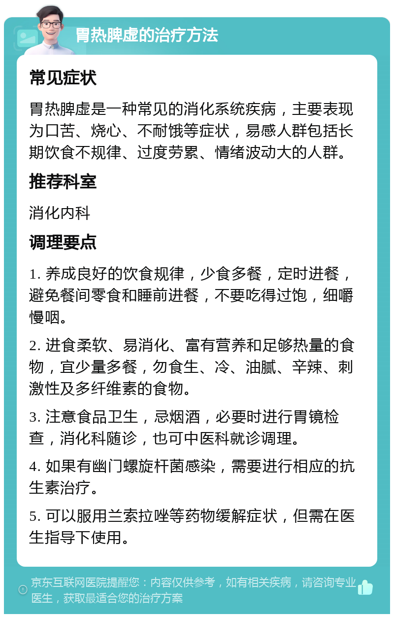 胃热脾虚的治疗方法 常见症状 胃热脾虚是一种常见的消化系统疾病，主要表现为口苦、烧心、不耐饿等症状，易感人群包括长期饮食不规律、过度劳累、情绪波动大的人群。 推荐科室 消化内科 调理要点 1. 养成良好的饮食规律，少食多餐，定时进餐，避免餐间零食和睡前进餐，不要吃得过饱，细嚼慢咽。 2. 进食柔软、易消化、富有营养和足够热量的食物，宜少量多餐，勿食生、冷、油腻、辛辣、刺激性及多纤维素的食物。 3. 注意食品卫生，忌烟酒，必要时进行胃镜检查，消化科随诊，也可中医科就诊调理。 4. 如果有幽门螺旋杆菌感染，需要进行相应的抗生素治疗。 5. 可以服用兰索拉唑等药物缓解症状，但需在医生指导下使用。