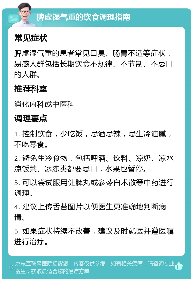 脾虚湿气重的饮食调理指南 常见症状 脾虚湿气重的患者常见口臭、肠胃不适等症状，易感人群包括长期饮食不规律、不节制、不忌口的人群。 推荐科室 消化内科或中医科 调理要点 1. 控制饮食，少吃饭，忌酒忌辣，忌生冷油腻，不吃零食。 2. 避免生冷食物，包括啤酒、饮料、凉奶、凉水凉饭菜、冰冻类都要忌口，水果也暂停。 3. 可以尝试服用健脾丸或参苓白术散等中药进行调理。 4. 建议上传舌苔图片以便医生更准确地判断病情。 5. 如果症状持续不改善，建议及时就医并遵医嘱进行治疗。