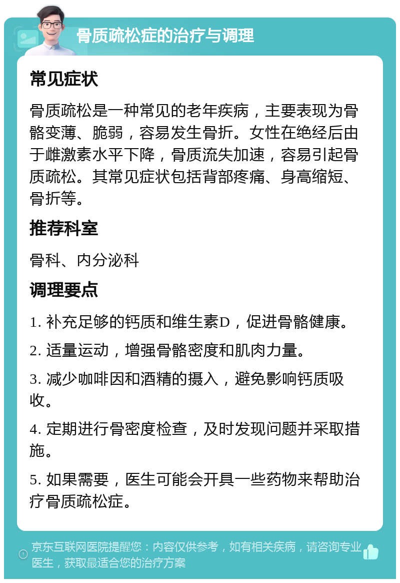 骨质疏松症的治疗与调理 常见症状 骨质疏松是一种常见的老年疾病，主要表现为骨骼变薄、脆弱，容易发生骨折。女性在绝经后由于雌激素水平下降，骨质流失加速，容易引起骨质疏松。其常见症状包括背部疼痛、身高缩短、骨折等。 推荐科室 骨科、内分泌科 调理要点 1. 补充足够的钙质和维生素D，促进骨骼健康。 2. 适量运动，增强骨骼密度和肌肉力量。 3. 减少咖啡因和酒精的摄入，避免影响钙质吸收。 4. 定期进行骨密度检查，及时发现问题并采取措施。 5. 如果需要，医生可能会开具一些药物来帮助治疗骨质疏松症。