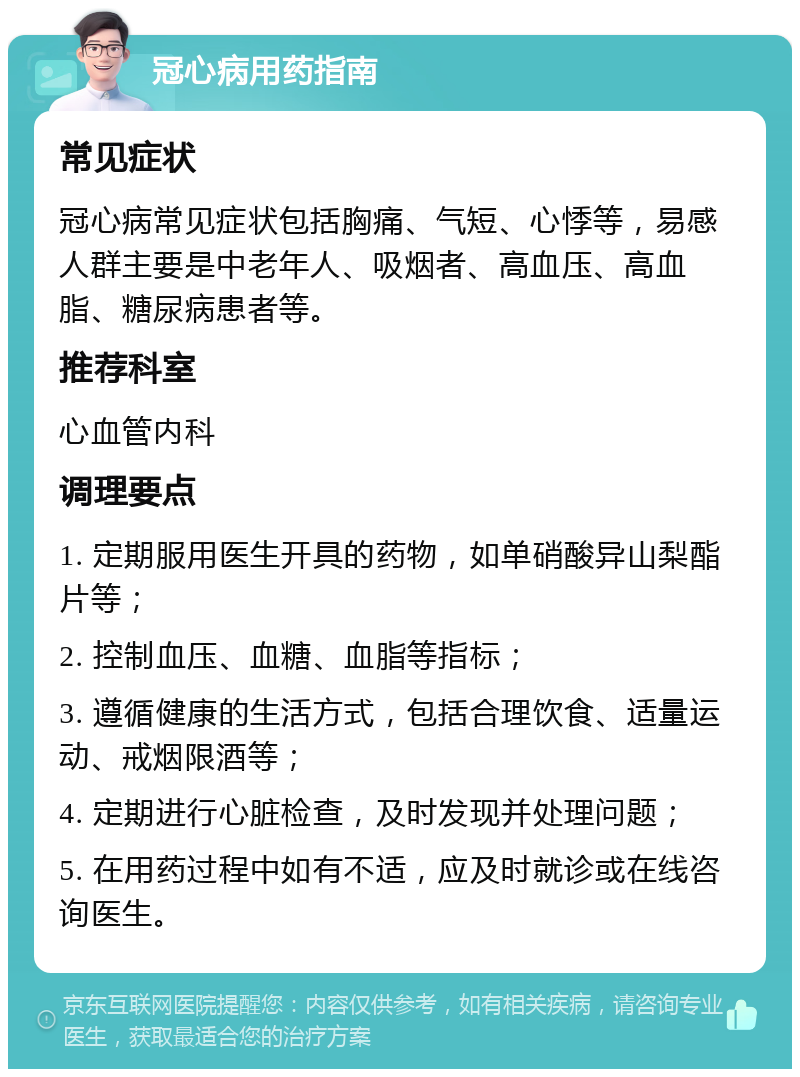 冠心病用药指南 常见症状 冠心病常见症状包括胸痛、气短、心悸等，易感人群主要是中老年人、吸烟者、高血压、高血脂、糖尿病患者等。 推荐科室 心血管内科 调理要点 1. 定期服用医生开具的药物，如单硝酸异山梨酯片等； 2. 控制血压、血糖、血脂等指标； 3. 遵循健康的生活方式，包括合理饮食、适量运动、戒烟限酒等； 4. 定期进行心脏检查，及时发现并处理问题； 5. 在用药过程中如有不适，应及时就诊或在线咨询医生。