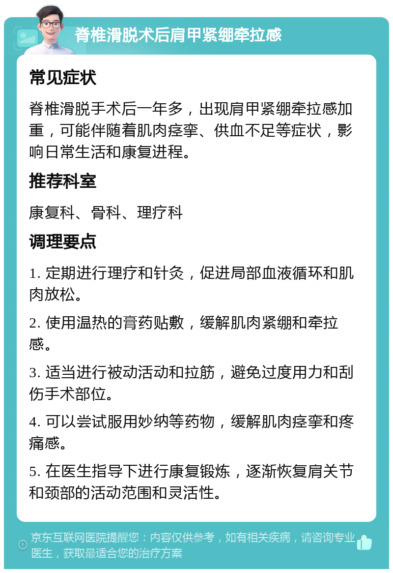 脊椎滑脱术后肩甲紧绷牵拉感 常见症状 脊椎滑脱手术后一年多，出现肩甲紧绷牵拉感加重，可能伴随着肌肉痉挛、供血不足等症状，影响日常生活和康复进程。 推荐科室 康复科、骨科、理疗科 调理要点 1. 定期进行理疗和针灸，促进局部血液循环和肌肉放松。 2. 使用温热的膏药贴敷，缓解肌肉紧绷和牵拉感。 3. 适当进行被动活动和拉筋，避免过度用力和刮伤手术部位。 4. 可以尝试服用妙纳等药物，缓解肌肉痉挛和疼痛感。 5. 在医生指导下进行康复锻炼，逐渐恢复肩关节和颈部的活动范围和灵活性。