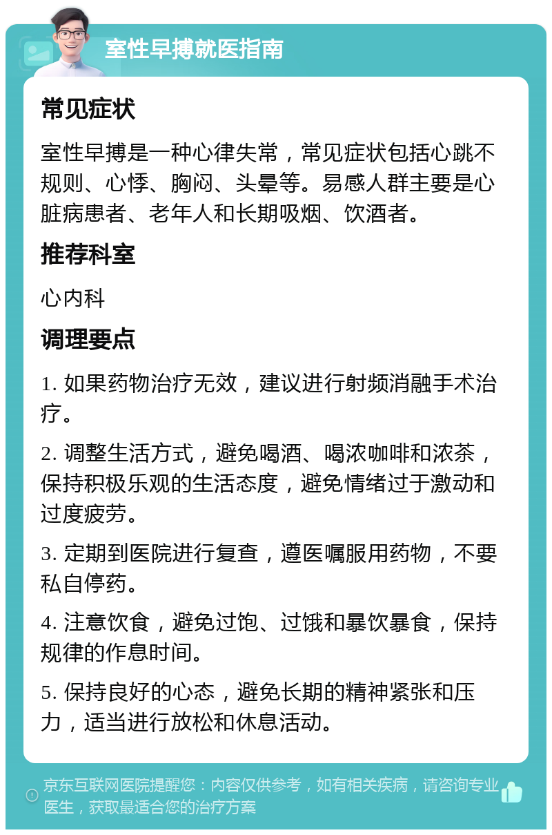 室性早搏就医指南 常见症状 室性早搏是一种心律失常，常见症状包括心跳不规则、心悸、胸闷、头晕等。易感人群主要是心脏病患者、老年人和长期吸烟、饮酒者。 推荐科室 心内科 调理要点 1. 如果药物治疗无效，建议进行射频消融手术治疗。 2. 调整生活方式，避免喝酒、喝浓咖啡和浓茶，保持积极乐观的生活态度，避免情绪过于激动和过度疲劳。 3. 定期到医院进行复查，遵医嘱服用药物，不要私自停药。 4. 注意饮食，避免过饱、过饿和暴饮暴食，保持规律的作息时间。 5. 保持良好的心态，避免长期的精神紧张和压力，适当进行放松和休息活动。