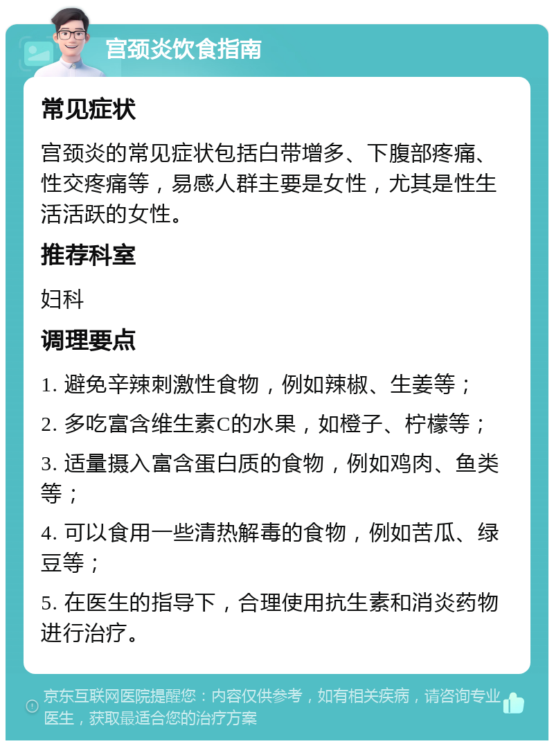 宫颈炎饮食指南 常见症状 宫颈炎的常见症状包括白带增多、下腹部疼痛、性交疼痛等，易感人群主要是女性，尤其是性生活活跃的女性。 推荐科室 妇科 调理要点 1. 避免辛辣刺激性食物，例如辣椒、生姜等； 2. 多吃富含维生素C的水果，如橙子、柠檬等； 3. 适量摄入富含蛋白质的食物，例如鸡肉、鱼类等； 4. 可以食用一些清热解毒的食物，例如苦瓜、绿豆等； 5. 在医生的指导下，合理使用抗生素和消炎药物进行治疗。