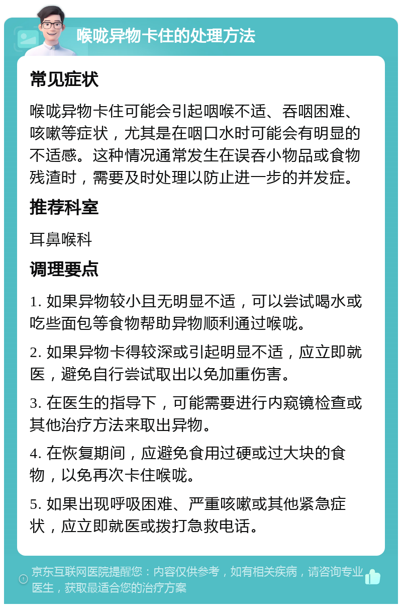 喉咙异物卡住的处理方法 常见症状 喉咙异物卡住可能会引起咽喉不适、吞咽困难、咳嗽等症状，尤其是在咽口水时可能会有明显的不适感。这种情况通常发生在误吞小物品或食物残渣时，需要及时处理以防止进一步的并发症。 推荐科室 耳鼻喉科 调理要点 1. 如果异物较小且无明显不适，可以尝试喝水或吃些面包等食物帮助异物顺利通过喉咙。 2. 如果异物卡得较深或引起明显不适，应立即就医，避免自行尝试取出以免加重伤害。 3. 在医生的指导下，可能需要进行内窥镜检查或其他治疗方法来取出异物。 4. 在恢复期间，应避免食用过硬或过大块的食物，以免再次卡住喉咙。 5. 如果出现呼吸困难、严重咳嗽或其他紧急症状，应立即就医或拨打急救电话。