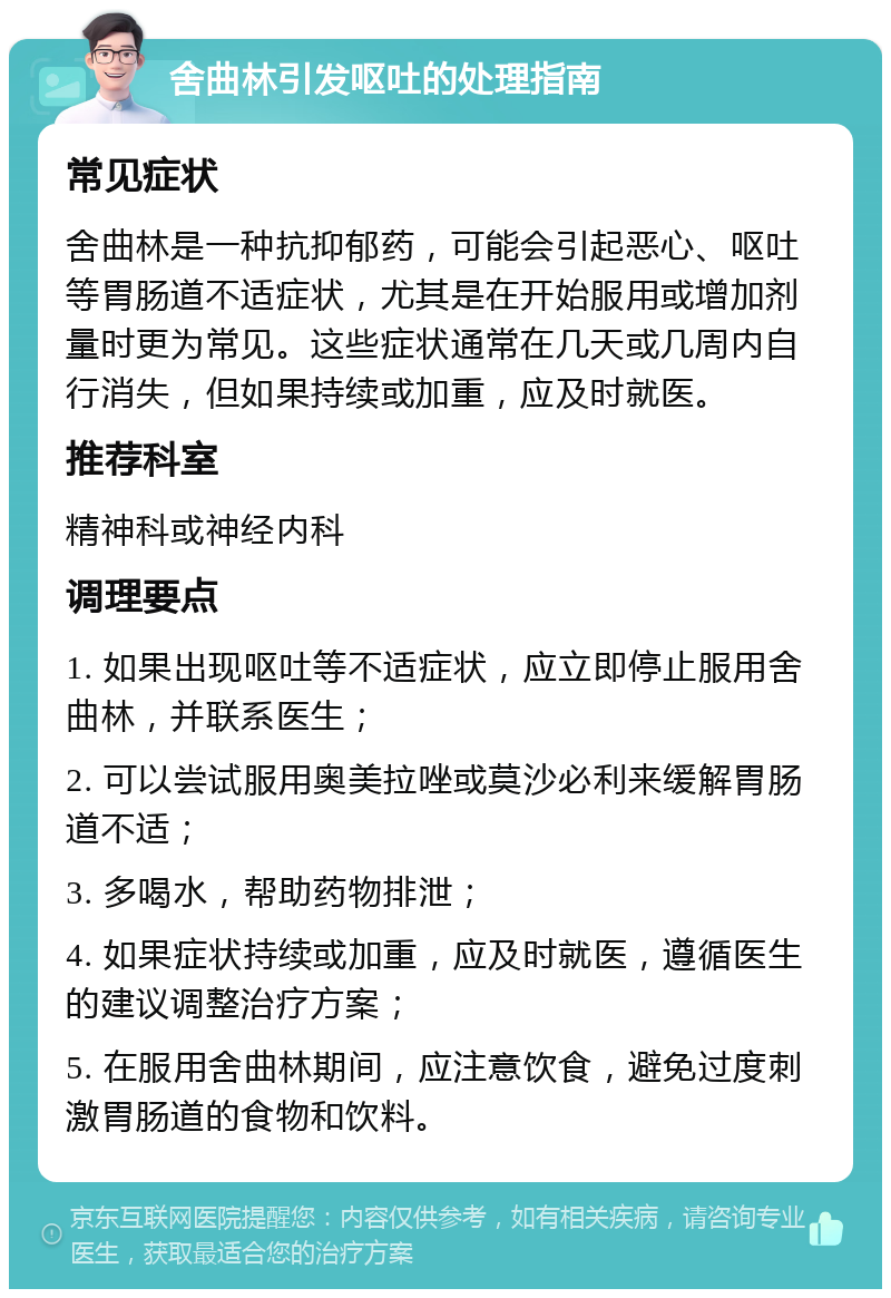 舍曲林引发呕吐的处理指南 常见症状 舍曲林是一种抗抑郁药，可能会引起恶心、呕吐等胃肠道不适症状，尤其是在开始服用或增加剂量时更为常见。这些症状通常在几天或几周内自行消失，但如果持续或加重，应及时就医。 推荐科室 精神科或神经内科 调理要点 1. 如果出现呕吐等不适症状，应立即停止服用舍曲林，并联系医生； 2. 可以尝试服用奥美拉唑或莫沙必利来缓解胃肠道不适； 3. 多喝水，帮助药物排泄； 4. 如果症状持续或加重，应及时就医，遵循医生的建议调整治疗方案； 5. 在服用舍曲林期间，应注意饮食，避免过度刺激胃肠道的食物和饮料。