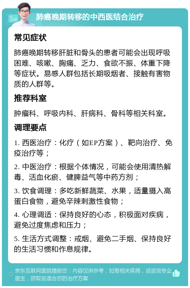 肺癌晚期转移的中西医结合治疗 常见症状 肺癌晚期转移肝脏和骨头的患者可能会出现呼吸困难、咳嗽、胸痛、乏力、食欲不振、体重下降等症状。易感人群包括长期吸烟者、接触有害物质的人群等。 推荐科室 肿瘤科、呼吸内科、肝病科、骨科等相关科室。 调理要点 1. 西医治疗：化疗（如EP方案）、靶向治疗、免疫治疗等； 2. 中医治疗：根据个体情况，可能会使用清热解毒、活血化瘀、健脾益气等中药方剂； 3. 饮食调理：多吃新鲜蔬菜、水果，适量摄入高蛋白食物，避免辛辣刺激性食物； 4. 心理调适：保持良好的心态，积极面对疾病，避免过度焦虑和压力； 5. 生活方式调整：戒烟、避免二手烟、保持良好的生活习惯和作息规律。