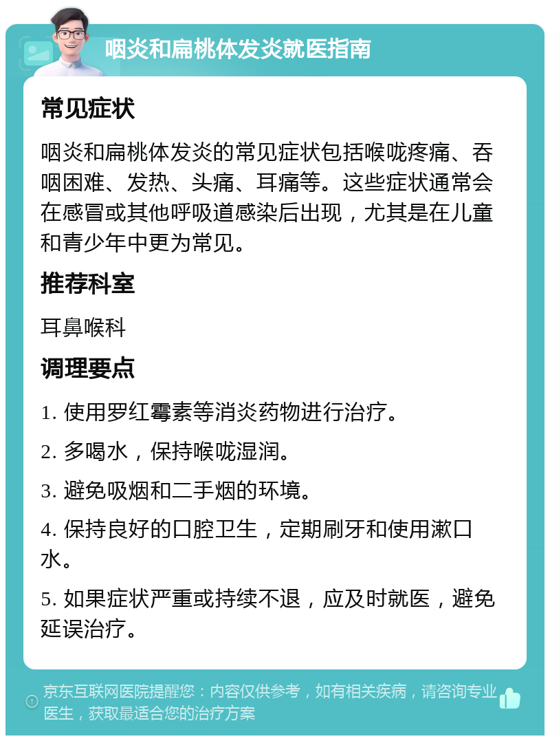 咽炎和扁桃体发炎就医指南 常见症状 咽炎和扁桃体发炎的常见症状包括喉咙疼痛、吞咽困难、发热、头痛、耳痛等。这些症状通常会在感冒或其他呼吸道感染后出现，尤其是在儿童和青少年中更为常见。 推荐科室 耳鼻喉科 调理要点 1. 使用罗红霉素等消炎药物进行治疗。 2. 多喝水，保持喉咙湿润。 3. 避免吸烟和二手烟的环境。 4. 保持良好的口腔卫生，定期刷牙和使用漱口水。 5. 如果症状严重或持续不退，应及时就医，避免延误治疗。