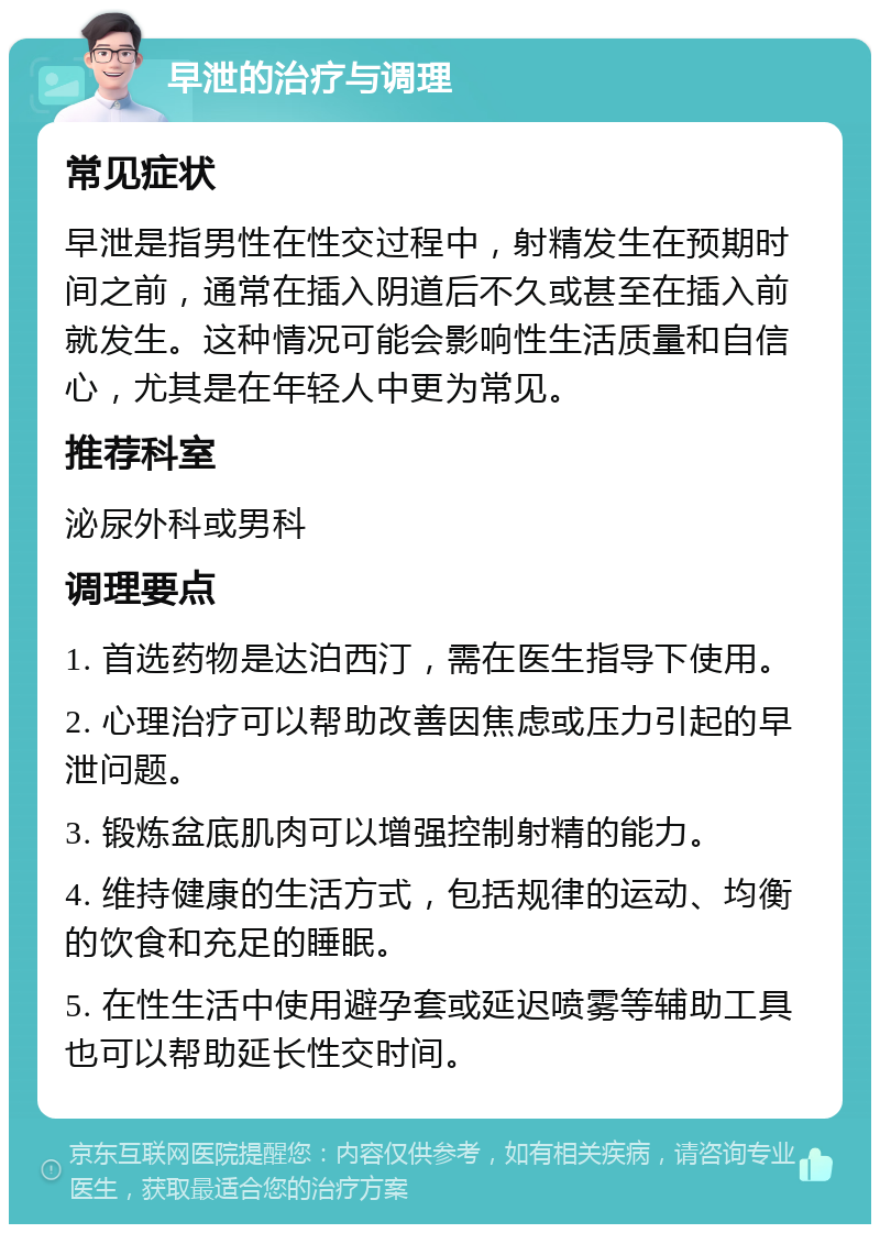 早泄的治疗与调理 常见症状 早泄是指男性在性交过程中，射精发生在预期时间之前，通常在插入阴道后不久或甚至在插入前就发生。这种情况可能会影响性生活质量和自信心，尤其是在年轻人中更为常见。 推荐科室 泌尿外科或男科 调理要点 1. 首选药物是达泊西汀，需在医生指导下使用。 2. 心理治疗可以帮助改善因焦虑或压力引起的早泄问题。 3. 锻炼盆底肌肉可以增强控制射精的能力。 4. 维持健康的生活方式，包括规律的运动、均衡的饮食和充足的睡眠。 5. 在性生活中使用避孕套或延迟喷雾等辅助工具也可以帮助延长性交时间。