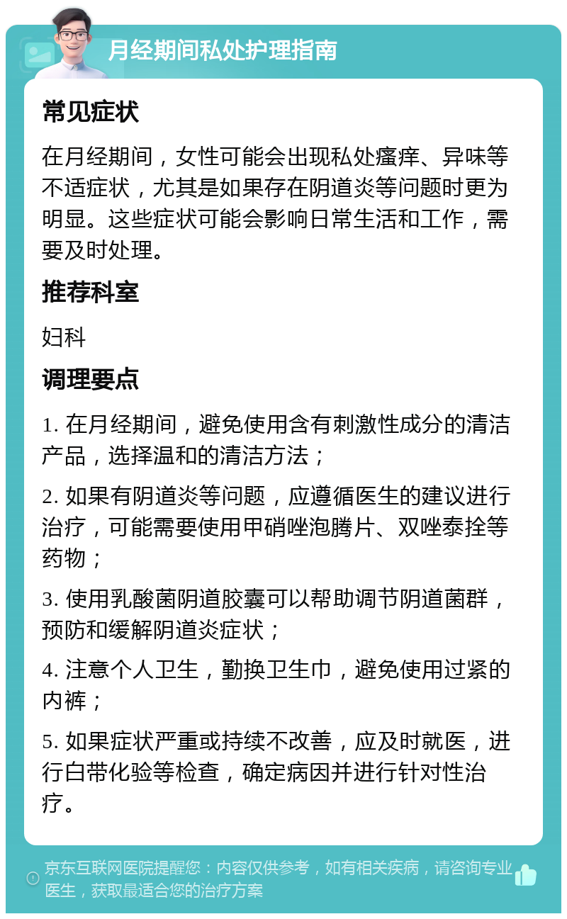 月经期间私处护理指南 常见症状 在月经期间，女性可能会出现私处瘙痒、异味等不适症状，尤其是如果存在阴道炎等问题时更为明显。这些症状可能会影响日常生活和工作，需要及时处理。 推荐科室 妇科 调理要点 1. 在月经期间，避免使用含有刺激性成分的清洁产品，选择温和的清洁方法； 2. 如果有阴道炎等问题，应遵循医生的建议进行治疗，可能需要使用甲硝唑泡腾片、双唑泰拴等药物； 3. 使用乳酸菌阴道胶囊可以帮助调节阴道菌群，预防和缓解阴道炎症状； 4. 注意个人卫生，勤换卫生巾，避免使用过紧的内裤； 5. 如果症状严重或持续不改善，应及时就医，进行白带化验等检查，确定病因并进行针对性治疗。