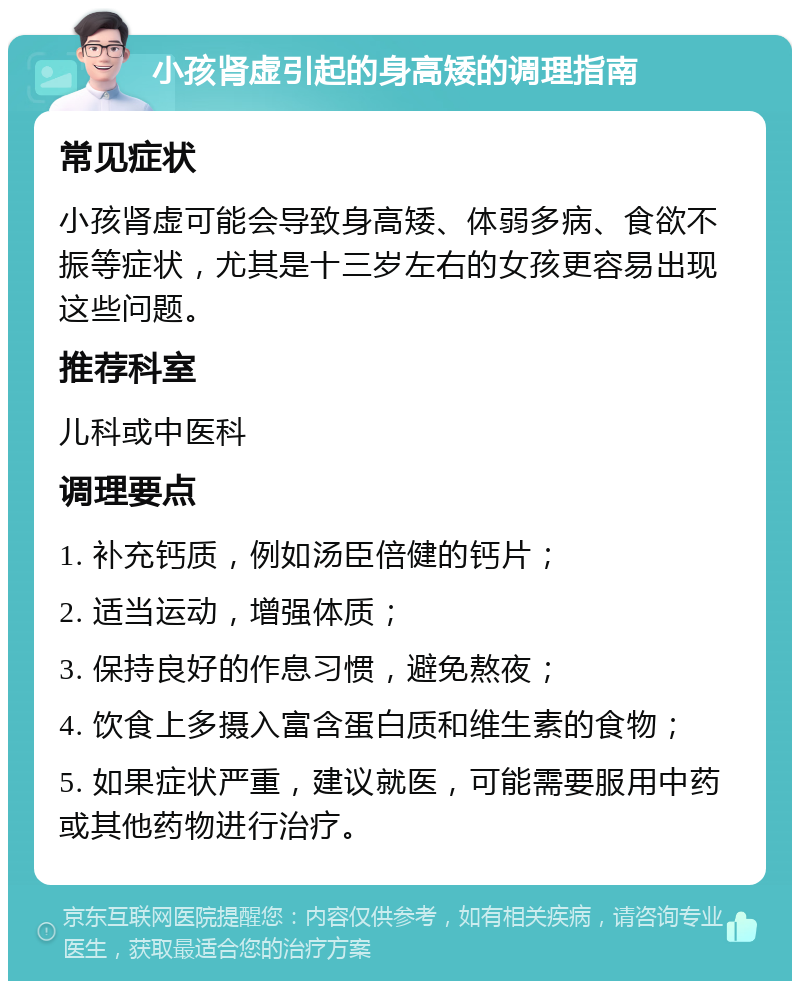 小孩肾虚引起的身高矮的调理指南 常见症状 小孩肾虚可能会导致身高矮、体弱多病、食欲不振等症状，尤其是十三岁左右的女孩更容易出现这些问题。 推荐科室 儿科或中医科 调理要点 1. 补充钙质，例如汤臣倍健的钙片； 2. 适当运动，增强体质； 3. 保持良好的作息习惯，避免熬夜； 4. 饮食上多摄入富含蛋白质和维生素的食物； 5. 如果症状严重，建议就医，可能需要服用中药或其他药物进行治疗。