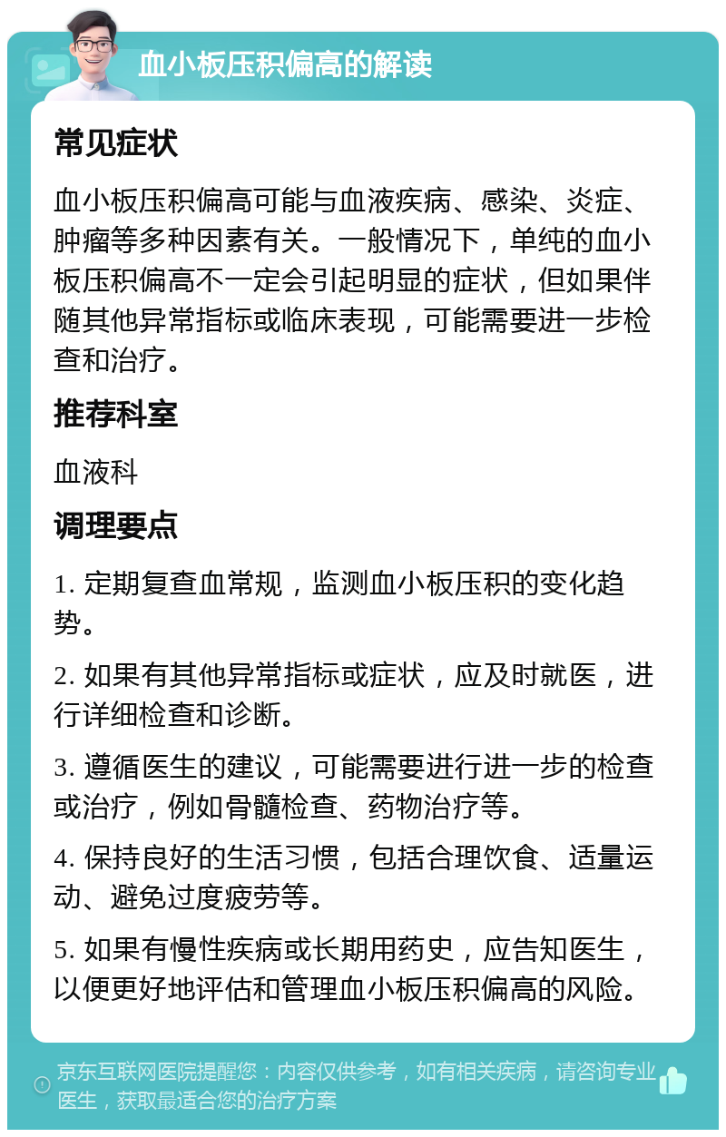 血小板压积偏高的解读 常见症状 血小板压积偏高可能与血液疾病、感染、炎症、肿瘤等多种因素有关。一般情况下，单纯的血小板压积偏高不一定会引起明显的症状，但如果伴随其他异常指标或临床表现，可能需要进一步检查和治疗。 推荐科室 血液科 调理要点 1. 定期复查血常规，监测血小板压积的变化趋势。 2. 如果有其他异常指标或症状，应及时就医，进行详细检查和诊断。 3. 遵循医生的建议，可能需要进行进一步的检查或治疗，例如骨髓检查、药物治疗等。 4. 保持良好的生活习惯，包括合理饮食、适量运动、避免过度疲劳等。 5. 如果有慢性疾病或长期用药史，应告知医生，以便更好地评估和管理血小板压积偏高的风险。