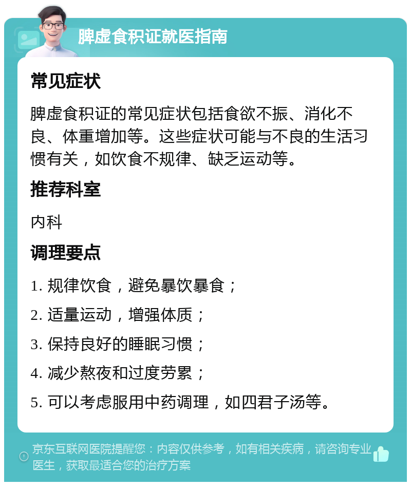 脾虚食积证就医指南 常见症状 脾虚食积证的常见症状包括食欲不振、消化不良、体重增加等。这些症状可能与不良的生活习惯有关，如饮食不规律、缺乏运动等。 推荐科室 内科 调理要点 1. 规律饮食，避免暴饮暴食； 2. 适量运动，增强体质； 3. 保持良好的睡眠习惯； 4. 减少熬夜和过度劳累； 5. 可以考虑服用中药调理，如四君子汤等。