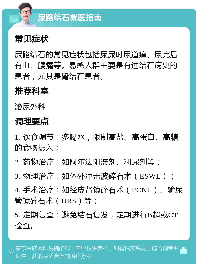 尿路结石就医指南 常见症状 尿路结石的常见症状包括尿尿时尿道痛、尿完后有血、腰痛等。易感人群主要是有过结石病史的患者，尤其是肾结石患者。 推荐科室 泌尿外科 调理要点 1. 饮食调节：多喝水，限制高盐、高蛋白、高糖的食物摄入； 2. 药物治疗：如阿尔法阻滞剂、利尿剂等； 3. 物理治疗：如体外冲击波碎石术（ESWL）； 4. 手术治疗：如经皮肾镜碎石术（PCNL）、输尿管镜碎石术（URS）等； 5. 定期复查：避免结石复发，定期进行B超或CT检查。