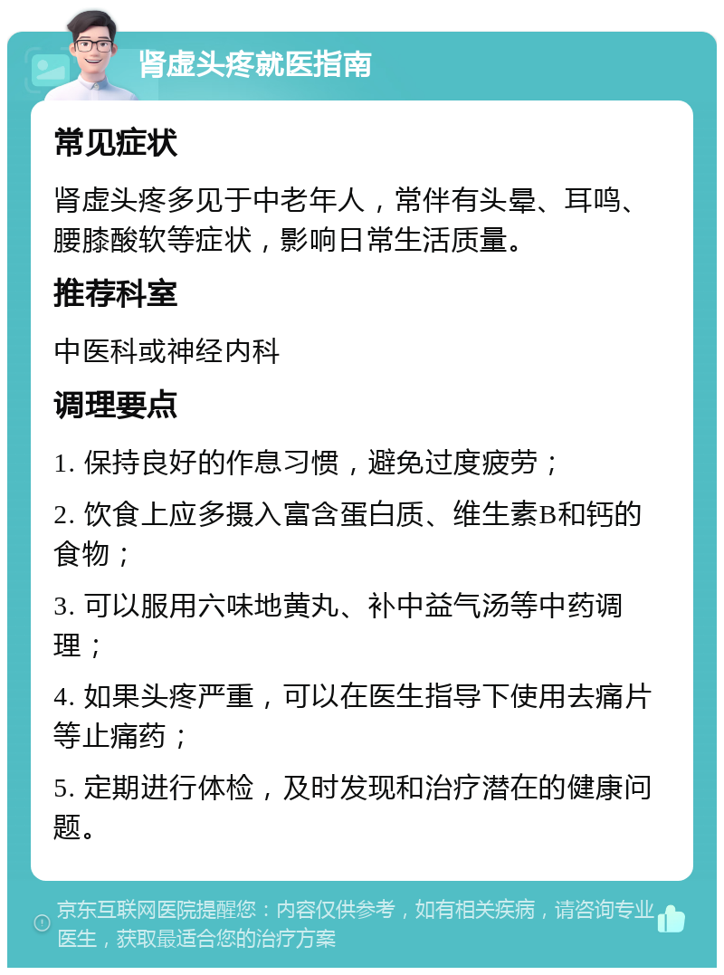 肾虚头疼就医指南 常见症状 肾虚头疼多见于中老年人，常伴有头晕、耳鸣、腰膝酸软等症状，影响日常生活质量。 推荐科室 中医科或神经内科 调理要点 1. 保持良好的作息习惯，避免过度疲劳； 2. 饮食上应多摄入富含蛋白质、维生素B和钙的食物； 3. 可以服用六味地黄丸、补中益气汤等中药调理； 4. 如果头疼严重，可以在医生指导下使用去痛片等止痛药； 5. 定期进行体检，及时发现和治疗潜在的健康问题。