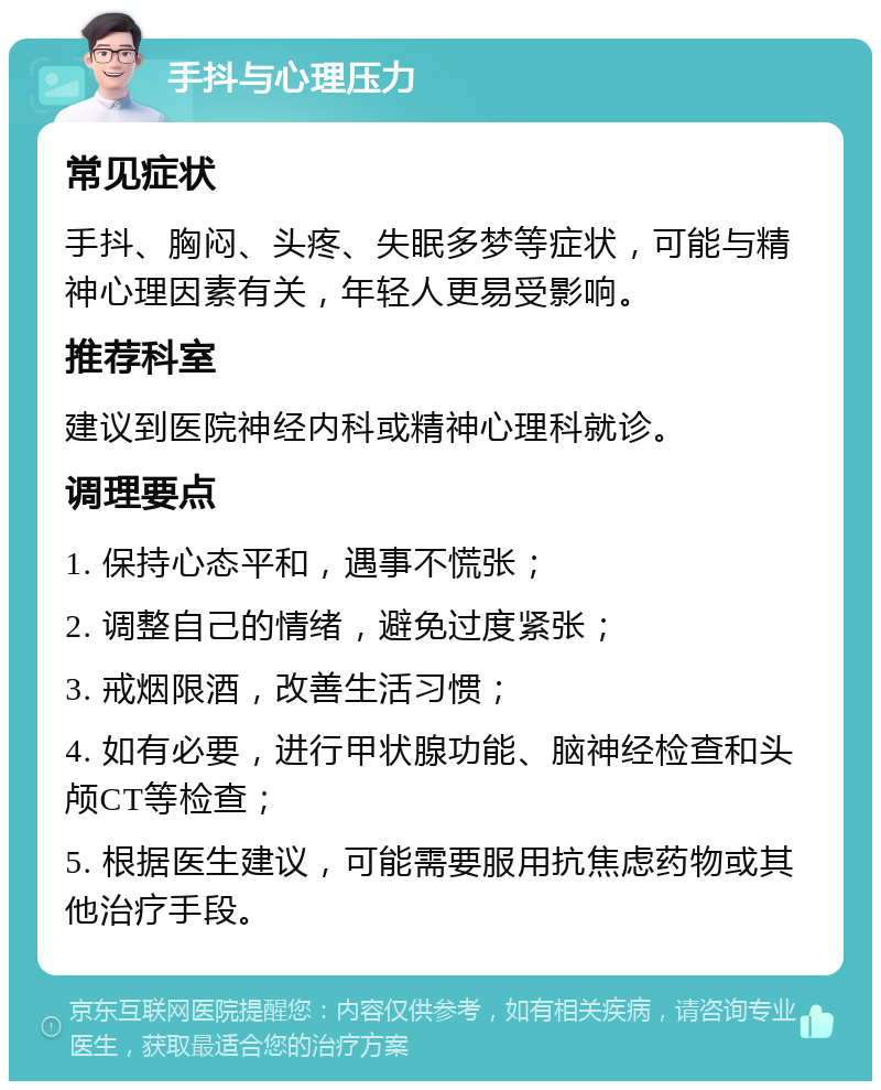 手抖与心理压力 常见症状 手抖、胸闷、头疼、失眠多梦等症状，可能与精神心理因素有关，年轻人更易受影响。 推荐科室 建议到医院神经内科或精神心理科就诊。 调理要点 1. 保持心态平和，遇事不慌张； 2. 调整自己的情绪，避免过度紧张； 3. 戒烟限酒，改善生活习惯； 4. 如有必要，进行甲状腺功能、脑神经检查和头颅CT等检查； 5. 根据医生建议，可能需要服用抗焦虑药物或其他治疗手段。