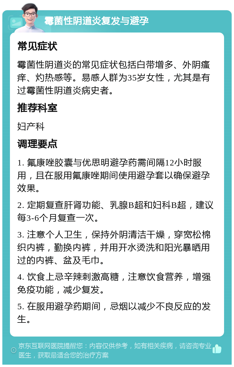 霉菌性阴道炎复发与避孕 常见症状 霉菌性阴道炎的常见症状包括白带增多、外阴瘙痒、灼热感等。易感人群为35岁女性，尤其是有过霉菌性阴道炎病史者。 推荐科室 妇产科 调理要点 1. 氟康唑胶囊与优思明避孕药需间隔12小时服用，且在服用氟康唑期间使用避孕套以确保避孕效果。 2. 定期复查肝肾功能、乳腺B超和妇科B超，建议每3-6个月复查一次。 3. 注意个人卫生，保持外阴清洁干燥，穿宽松棉织内裤，勤换内裤，并用开水烫洗和阳光暴晒用过的内裤、盆及毛巾。 4. 饮食上忌辛辣刺激高糖，注意饮食营养，增强免疫功能，减少复发。 5. 在服用避孕药期间，忌烟以减少不良反应的发生。