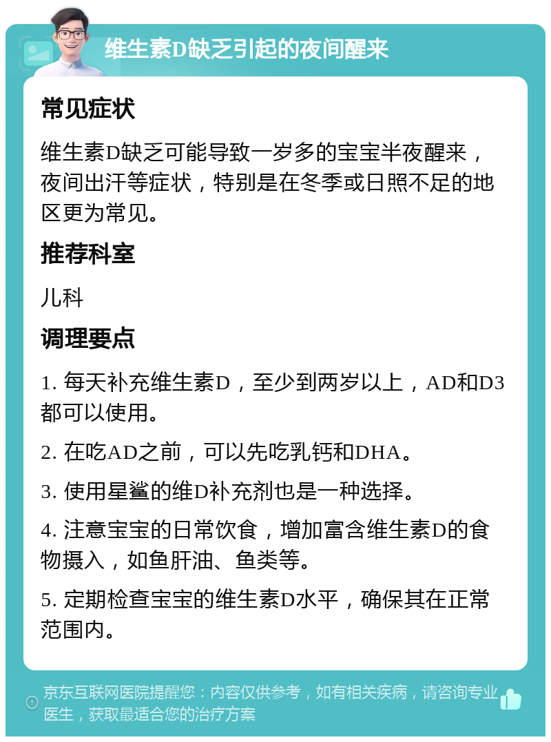 维生素D缺乏引起的夜间醒来 常见症状 维生素D缺乏可能导致一岁多的宝宝半夜醒来，夜间出汗等症状，特别是在冬季或日照不足的地区更为常见。 推荐科室 儿科 调理要点 1. 每天补充维生素D，至少到两岁以上，AD和D3都可以使用。 2. 在吃AD之前，可以先吃乳钙和DHA。 3. 使用星鲨的维D补充剂也是一种选择。 4. 注意宝宝的日常饮食，增加富含维生素D的食物摄入，如鱼肝油、鱼类等。 5. 定期检查宝宝的维生素D水平，确保其在正常范围内。