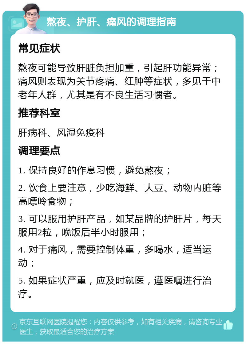 熬夜、护肝、痛风的调理指南 常见症状 熬夜可能导致肝脏负担加重，引起肝功能异常；痛风则表现为关节疼痛、红肿等症状，多见于中老年人群，尤其是有不良生活习惯者。 推荐科室 肝病科、风湿免疫科 调理要点 1. 保持良好的作息习惯，避免熬夜； 2. 饮食上要注意，少吃海鲜、大豆、动物内脏等高嘌呤食物； 3. 可以服用护肝产品，如某品牌的护肝片，每天服用2粒，晚饭后半小时服用； 4. 对于痛风，需要控制体重，多喝水，适当运动； 5. 如果症状严重，应及时就医，遵医嘱进行治疗。