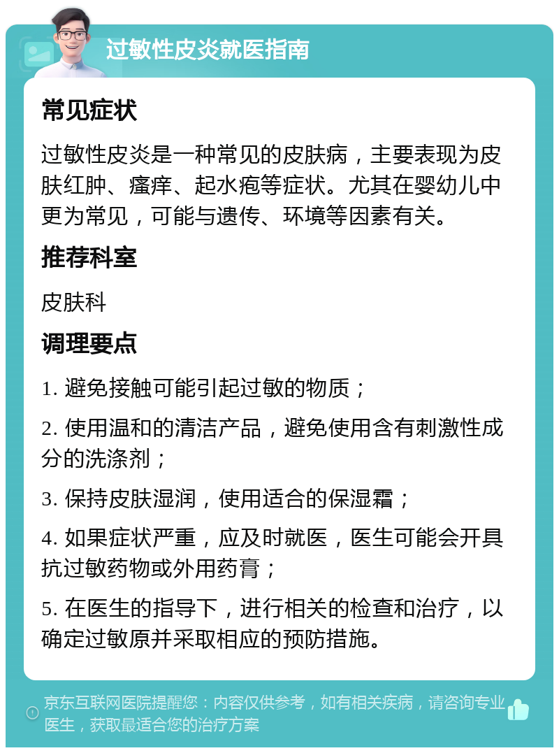 过敏性皮炎就医指南 常见症状 过敏性皮炎是一种常见的皮肤病，主要表现为皮肤红肿、瘙痒、起水疱等症状。尤其在婴幼儿中更为常见，可能与遗传、环境等因素有关。 推荐科室 皮肤科 调理要点 1. 避免接触可能引起过敏的物质； 2. 使用温和的清洁产品，避免使用含有刺激性成分的洗涤剂； 3. 保持皮肤湿润，使用适合的保湿霜； 4. 如果症状严重，应及时就医，医生可能会开具抗过敏药物或外用药膏； 5. 在医生的指导下，进行相关的检查和治疗，以确定过敏原并采取相应的预防措施。