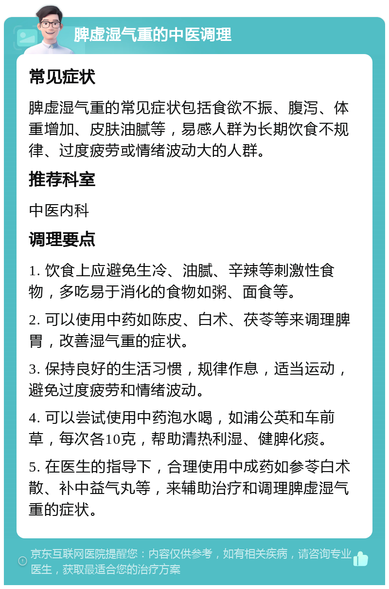 脾虚湿气重的中医调理 常见症状 脾虚湿气重的常见症状包括食欲不振、腹泻、体重增加、皮肤油腻等，易感人群为长期饮食不规律、过度疲劳或情绪波动大的人群。 推荐科室 中医内科 调理要点 1. 饮食上应避免生冷、油腻、辛辣等刺激性食物，多吃易于消化的食物如粥、面食等。 2. 可以使用中药如陈皮、白术、茯苓等来调理脾胃，改善湿气重的症状。 3. 保持良好的生活习惯，规律作息，适当运动，避免过度疲劳和情绪波动。 4. 可以尝试使用中药泡水喝，如浦公英和车前草，每次各10克，帮助清热利湿、健脾化痰。 5. 在医生的指导下，合理使用中成药如参苓白术散、补中益气丸等，来辅助治疗和调理脾虚湿气重的症状。