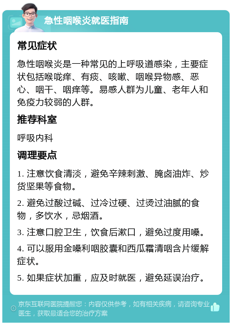 急性咽喉炎就医指南 常见症状 急性咽喉炎是一种常见的上呼吸道感染，主要症状包括喉咙痒、有痰、咳嗽、咽喉异物感、恶心、咽干、咽痒等。易感人群为儿童、老年人和免疫力较弱的人群。 推荐科室 呼吸内科 调理要点 1. 注意饮食清淡，避免辛辣刺激、腌卤油炸、炒货坚果等食物。 2. 避免过酸过碱、过冷过硬、过烫过油腻的食物，多饮水，忌烟酒。 3. 注意口腔卫生，饮食后漱口，避免过度用嗓。 4. 可以服用金嗓利咽胶囊和西瓜霜清咽含片缓解症状。 5. 如果症状加重，应及时就医，避免延误治疗。