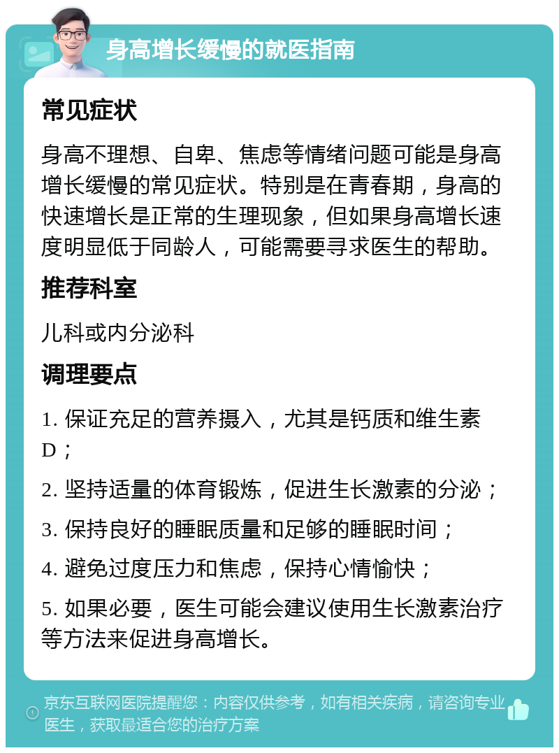 身高增长缓慢的就医指南 常见症状 身高不理想、自卑、焦虑等情绪问题可能是身高增长缓慢的常见症状。特别是在青春期，身高的快速增长是正常的生理现象，但如果身高增长速度明显低于同龄人，可能需要寻求医生的帮助。 推荐科室 儿科或内分泌科 调理要点 1. 保证充足的营养摄入，尤其是钙质和维生素D； 2. 坚持适量的体育锻炼，促进生长激素的分泌； 3. 保持良好的睡眠质量和足够的睡眠时间； 4. 避免过度压力和焦虑，保持心情愉快； 5. 如果必要，医生可能会建议使用生长激素治疗等方法来促进身高增长。