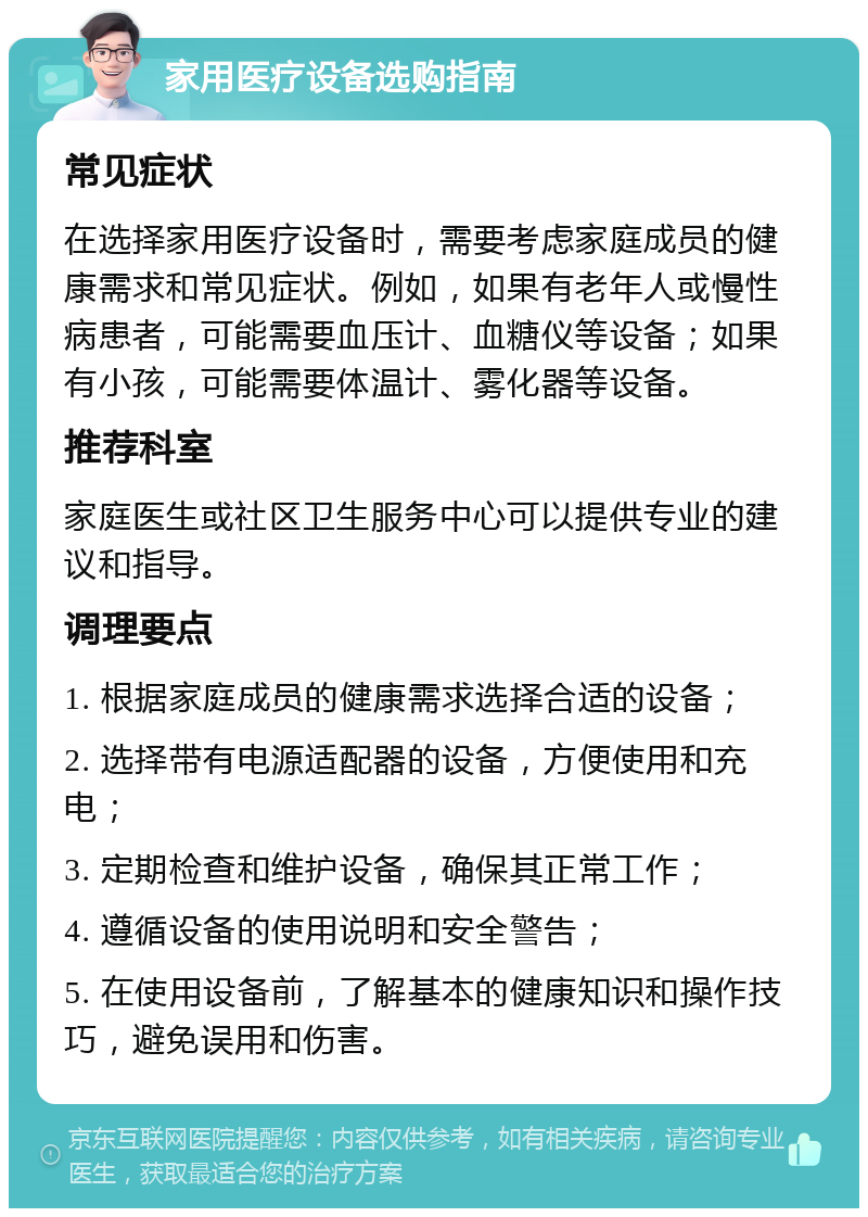 家用医疗设备选购指南 常见症状 在选择家用医疗设备时，需要考虑家庭成员的健康需求和常见症状。例如，如果有老年人或慢性病患者，可能需要血压计、血糖仪等设备；如果有小孩，可能需要体温计、雾化器等设备。 推荐科室 家庭医生或社区卫生服务中心可以提供专业的建议和指导。 调理要点 1. 根据家庭成员的健康需求选择合适的设备； 2. 选择带有电源适配器的设备，方便使用和充电； 3. 定期检查和维护设备，确保其正常工作； 4. 遵循设备的使用说明和安全警告； 5. 在使用设备前，了解基本的健康知识和操作技巧，避免误用和伤害。