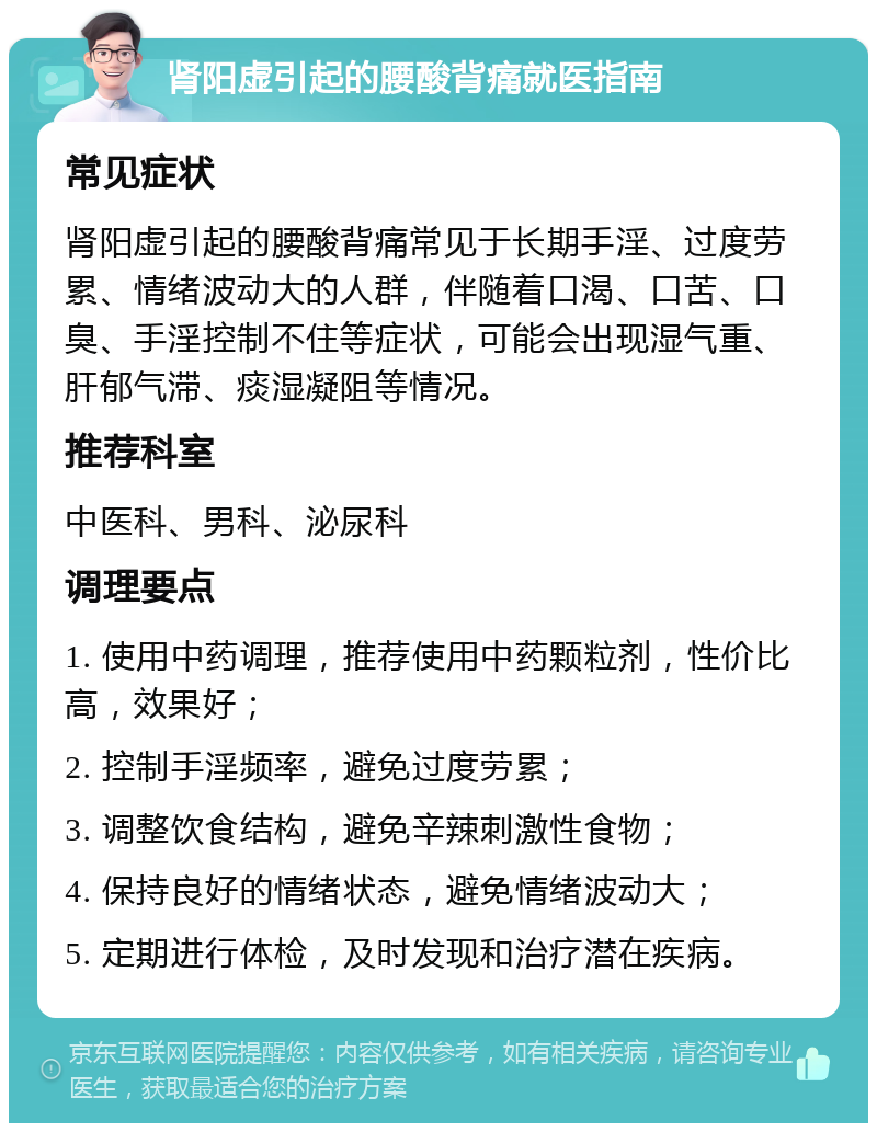 肾阳虚引起的腰酸背痛就医指南 常见症状 肾阳虚引起的腰酸背痛常见于长期手淫、过度劳累、情绪波动大的人群，伴随着口渴、口苦、口臭、手淫控制不住等症状，可能会出现湿气重、肝郁气滞、痰湿凝阻等情况。 推荐科室 中医科、男科、泌尿科 调理要点 1. 使用中药调理，推荐使用中药颗粒剂，性价比高，效果好； 2. 控制手淫频率，避免过度劳累； 3. 调整饮食结构，避免辛辣刺激性食物； 4. 保持良好的情绪状态，避免情绪波动大； 5. 定期进行体检，及时发现和治疗潜在疾病。