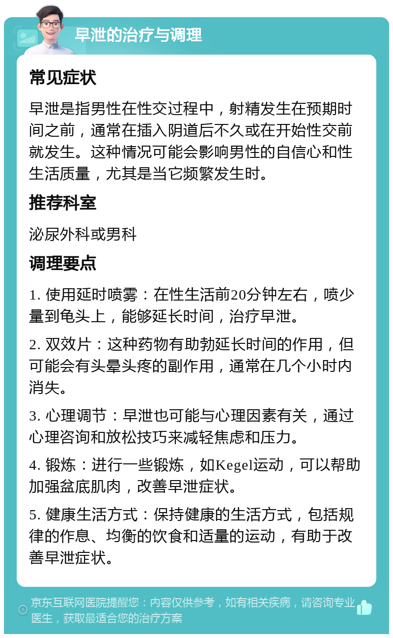 早泄的治疗与调理 常见症状 早泄是指男性在性交过程中，射精发生在预期时间之前，通常在插入阴道后不久或在开始性交前就发生。这种情况可能会影响男性的自信心和性生活质量，尤其是当它频繁发生时。 推荐科室 泌尿外科或男科 调理要点 1. 使用延时喷雾：在性生活前20分钟左右，喷少量到龟头上，能够延长时间，治疗早泄。 2. 双效片：这种药物有助勃延长时间的作用，但可能会有头晕头疼的副作用，通常在几个小时内消失。 3. 心理调节：早泄也可能与心理因素有关，通过心理咨询和放松技巧来减轻焦虑和压力。 4. 锻炼：进行一些锻炼，如Kegel运动，可以帮助加强盆底肌肉，改善早泄症状。 5. 健康生活方式：保持健康的生活方式，包括规律的作息、均衡的饮食和适量的运动，有助于改善早泄症状。