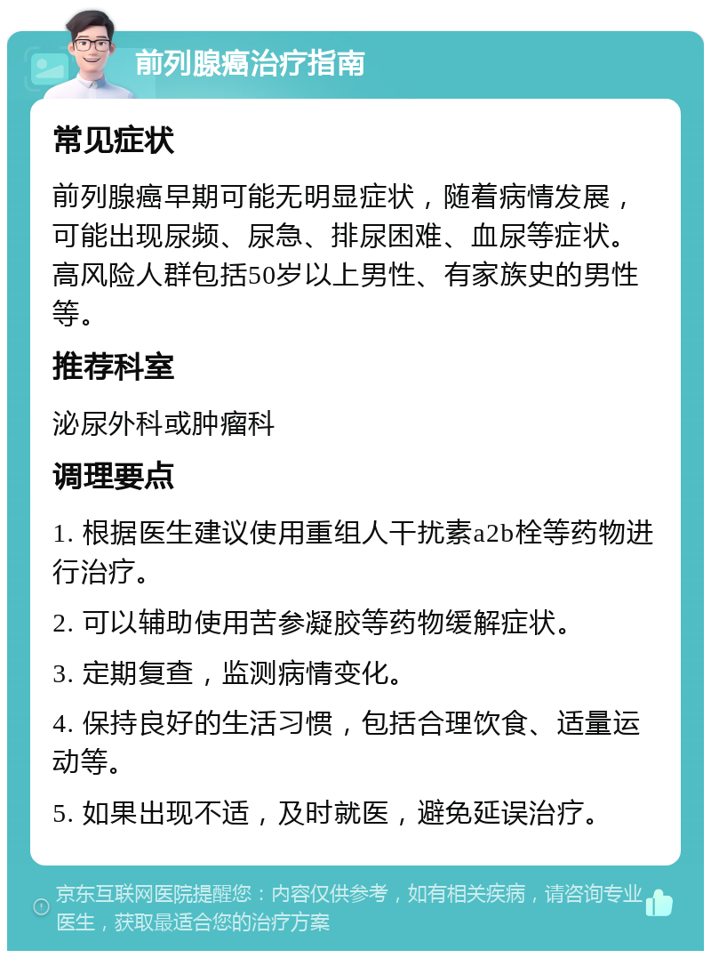 前列腺癌治疗指南 常见症状 前列腺癌早期可能无明显症状，随着病情发展，可能出现尿频、尿急、排尿困难、血尿等症状。高风险人群包括50岁以上男性、有家族史的男性等。 推荐科室 泌尿外科或肿瘤科 调理要点 1. 根据医生建议使用重组人干扰素a2b栓等药物进行治疗。 2. 可以辅助使用苦参凝胶等药物缓解症状。 3. 定期复查，监测病情变化。 4. 保持良好的生活习惯，包括合理饮食、适量运动等。 5. 如果出现不适，及时就医，避免延误治疗。