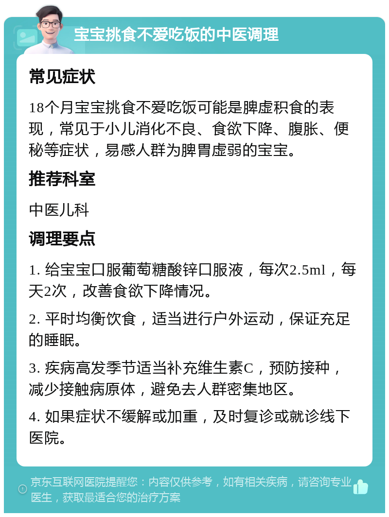 宝宝挑食不爱吃饭的中医调理 常见症状 18个月宝宝挑食不爱吃饭可能是脾虚积食的表现，常见于小儿消化不良、食欲下降、腹胀、便秘等症状，易感人群为脾胃虚弱的宝宝。 推荐科室 中医儿科 调理要点 1. 给宝宝口服葡萄糖酸锌口服液，每次2.5ml，每天2次，改善食欲下降情况。 2. 平时均衡饮食，适当进行户外运动，保证充足的睡眠。 3. 疾病高发季节适当补充维生素C，预防接种，减少接触病原体，避免去人群密集地区。 4. 如果症状不缓解或加重，及时复诊或就诊线下医院。