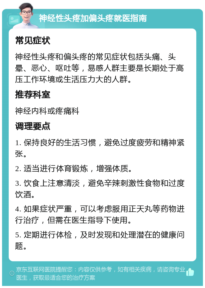 神经性头疼加偏头疼就医指南 常见症状 神经性头疼和偏头疼的常见症状包括头痛、头晕、恶心、呕吐等，易感人群主要是长期处于高压工作环境或生活压力大的人群。 推荐科室 神经内科或疼痛科 调理要点 1. 保持良好的生活习惯，避免过度疲劳和精神紧张。 2. 适当进行体育锻炼，增强体质。 3. 饮食上注意清淡，避免辛辣刺激性食物和过度饮酒。 4. 如果症状严重，可以考虑服用正天丸等药物进行治疗，但需在医生指导下使用。 5. 定期进行体检，及时发现和处理潜在的健康问题。