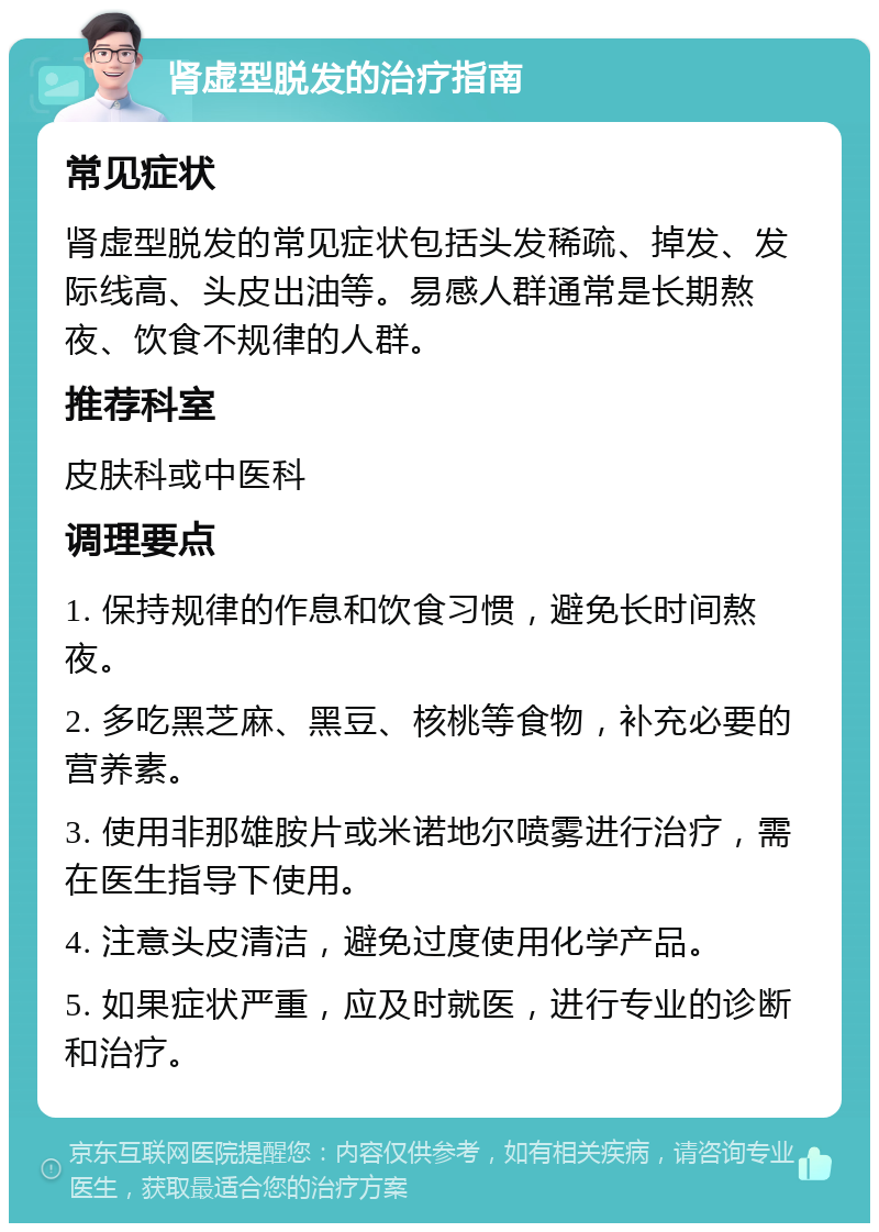 肾虚型脱发的治疗指南 常见症状 肾虚型脱发的常见症状包括头发稀疏、掉发、发际线高、头皮出油等。易感人群通常是长期熬夜、饮食不规律的人群。 推荐科室 皮肤科或中医科 调理要点 1. 保持规律的作息和饮食习惯，避免长时间熬夜。 2. 多吃黑芝麻、黑豆、核桃等食物，补充必要的营养素。 3. 使用非那雄胺片或米诺地尔喷雾进行治疗，需在医生指导下使用。 4. 注意头皮清洁，避免过度使用化学产品。 5. 如果症状严重，应及时就医，进行专业的诊断和治疗。