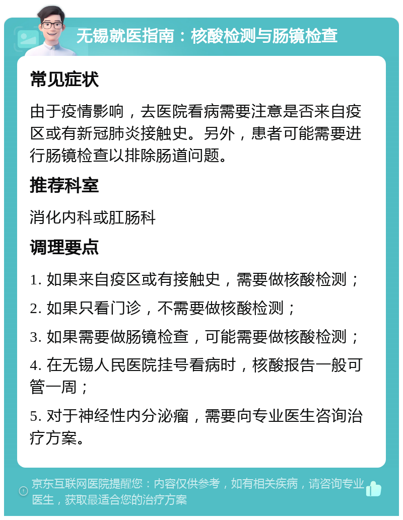 无锡就医指南：核酸检测与肠镜检查 常见症状 由于疫情影响，去医院看病需要注意是否来自疫区或有新冠肺炎接触史。另外，患者可能需要进行肠镜检查以排除肠道问题。 推荐科室 消化内科或肛肠科 调理要点 1. 如果来自疫区或有接触史，需要做核酸检测； 2. 如果只看门诊，不需要做核酸检测； 3. 如果需要做肠镜检查，可能需要做核酸检测； 4. 在无锡人民医院挂号看病时，核酸报告一般可管一周； 5. 对于神经性内分泌瘤，需要向专业医生咨询治疗方案。