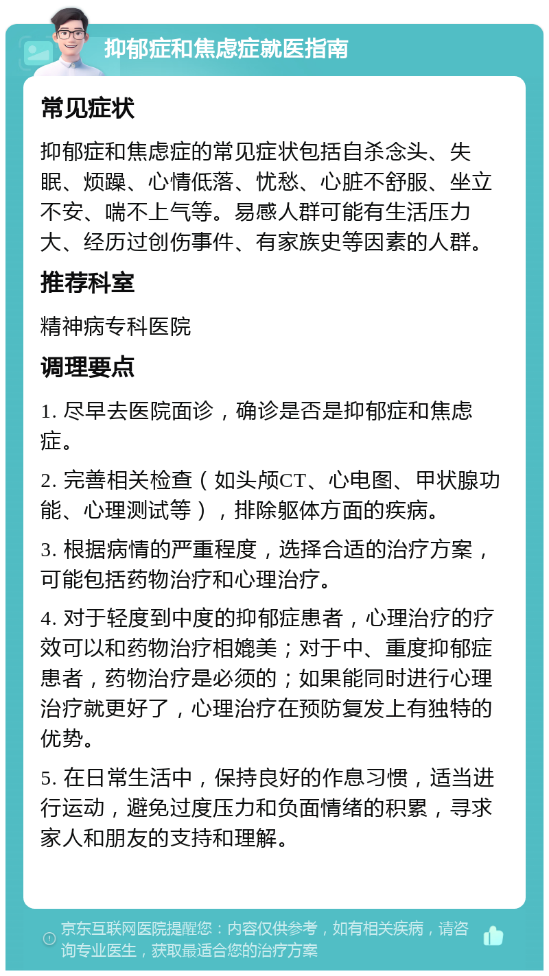 抑郁症和焦虑症就医指南 常见症状 抑郁症和焦虑症的常见症状包括自杀念头、失眠、烦躁、心情低落、忧愁、心脏不舒服、坐立不安、喘不上气等。易感人群可能有生活压力大、经历过创伤事件、有家族史等因素的人群。 推荐科室 精神病专科医院 调理要点 1. 尽早去医院面诊，确诊是否是抑郁症和焦虑症。 2. 完善相关检查（如头颅CT、心电图、甲状腺功能、心理测试等），排除躯体方面的疾病。 3. 根据病情的严重程度，选择合适的治疗方案，可能包括药物治疗和心理治疗。 4. 对于轻度到中度的抑郁症患者，心理治疗的疗效可以和药物治疗相媲美；对于中、重度抑郁症患者，药物治疗是必须的；如果能同时进行心理治疗就更好了，心理治疗在预防复发上有独特的优势。 5. 在日常生活中，保持良好的作息习惯，适当进行运动，避免过度压力和负面情绪的积累，寻求家人和朋友的支持和理解。