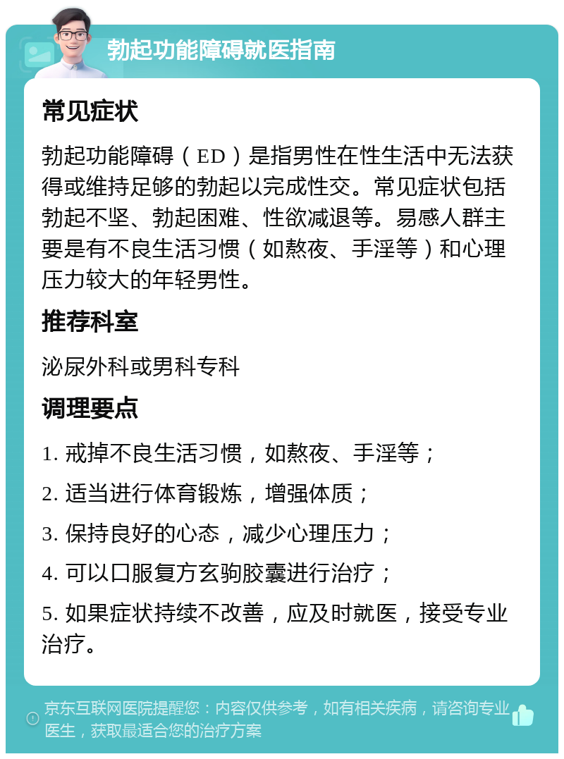 勃起功能障碍就医指南 常见症状 勃起功能障碍（ED）是指男性在性生活中无法获得或维持足够的勃起以完成性交。常见症状包括勃起不坚、勃起困难、性欲减退等。易感人群主要是有不良生活习惯（如熬夜、手淫等）和心理压力较大的年轻男性。 推荐科室 泌尿外科或男科专科 调理要点 1. 戒掉不良生活习惯，如熬夜、手淫等； 2. 适当进行体育锻炼，增强体质； 3. 保持良好的心态，减少心理压力； 4. 可以口服复方玄驹胶囊进行治疗； 5. 如果症状持续不改善，应及时就医，接受专业治疗。