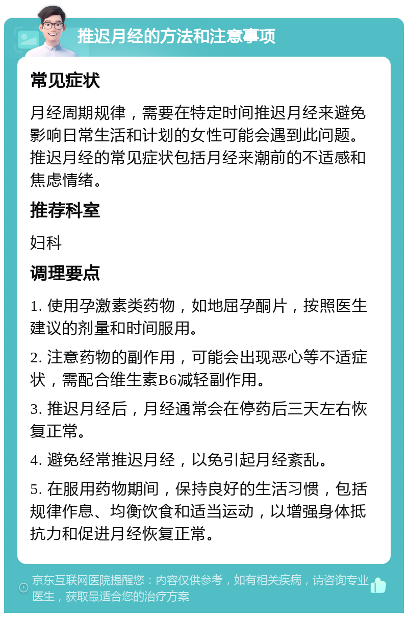 推迟月经的方法和注意事项 常见症状 月经周期规律，需要在特定时间推迟月经来避免影响日常生活和计划的女性可能会遇到此问题。推迟月经的常见症状包括月经来潮前的不适感和焦虑情绪。 推荐科室 妇科 调理要点 1. 使用孕激素类药物，如地屈孕酮片，按照医生建议的剂量和时间服用。 2. 注意药物的副作用，可能会出现恶心等不适症状，需配合维生素B6减轻副作用。 3. 推迟月经后，月经通常会在停药后三天左右恢复正常。 4. 避免经常推迟月经，以免引起月经紊乱。 5. 在服用药物期间，保持良好的生活习惯，包括规律作息、均衡饮食和适当运动，以增强身体抵抗力和促进月经恢复正常。