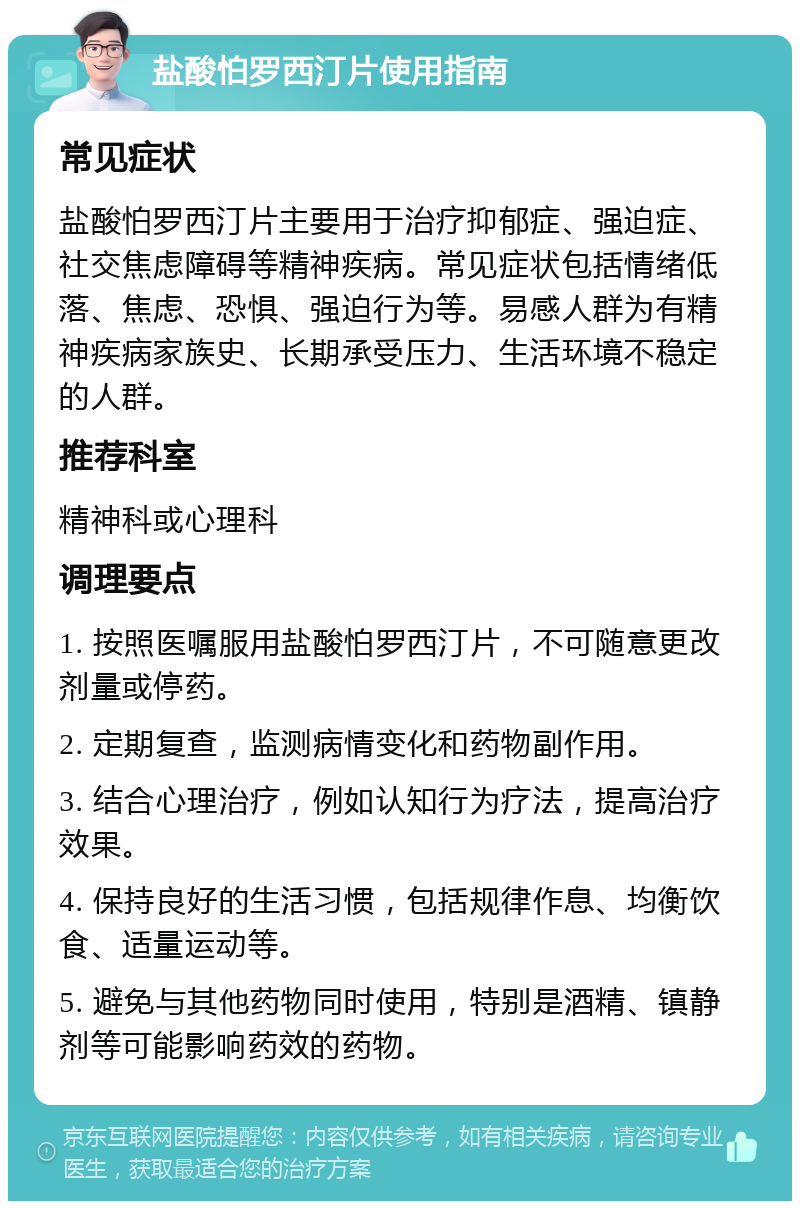 盐酸怕罗西汀片使用指南 常见症状 盐酸怕罗西汀片主要用于治疗抑郁症、强迫症、社交焦虑障碍等精神疾病。常见症状包括情绪低落、焦虑、恐惧、强迫行为等。易感人群为有精神疾病家族史、长期承受压力、生活环境不稳定的人群。 推荐科室 精神科或心理科 调理要点 1. 按照医嘱服用盐酸怕罗西汀片，不可随意更改剂量或停药。 2. 定期复查，监测病情变化和药物副作用。 3. 结合心理治疗，例如认知行为疗法，提高治疗效果。 4. 保持良好的生活习惯，包括规律作息、均衡饮食、适量运动等。 5. 避免与其他药物同时使用，特别是酒精、镇静剂等可能影响药效的药物。