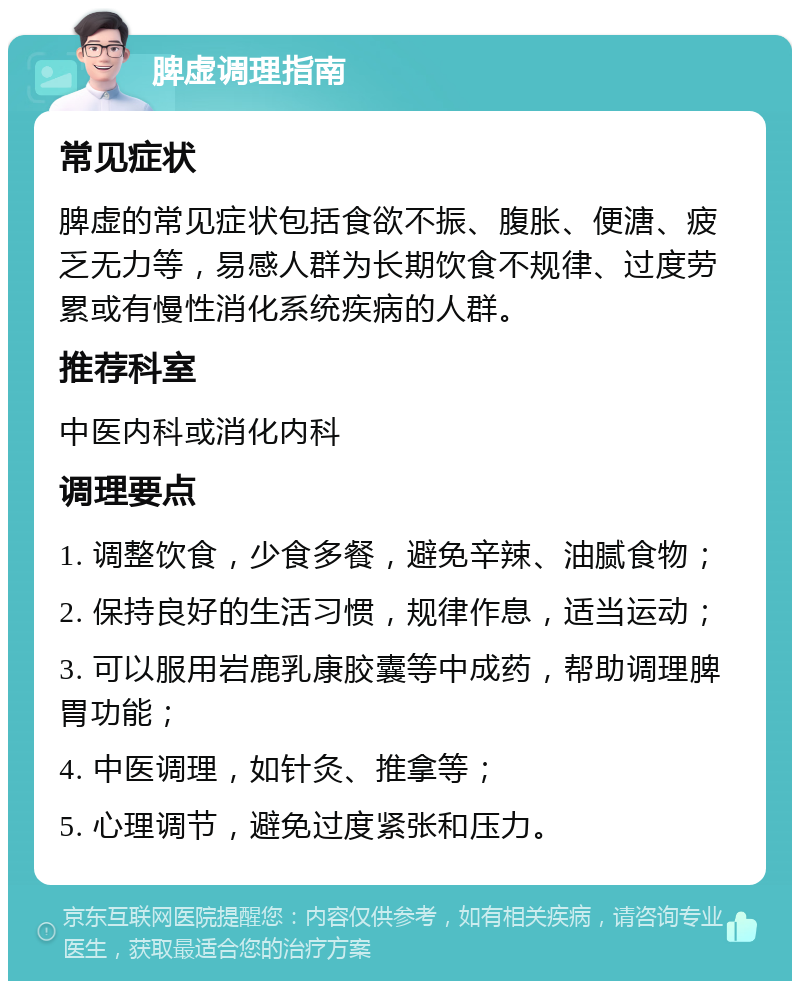 脾虚调理指南 常见症状 脾虚的常见症状包括食欲不振、腹胀、便溏、疲乏无力等，易感人群为长期饮食不规律、过度劳累或有慢性消化系统疾病的人群。 推荐科室 中医内科或消化内科 调理要点 1. 调整饮食，少食多餐，避免辛辣、油腻食物； 2. 保持良好的生活习惯，规律作息，适当运动； 3. 可以服用岩鹿乳康胶囊等中成药，帮助调理脾胃功能； 4. 中医调理，如针灸、推拿等； 5. 心理调节，避免过度紧张和压力。