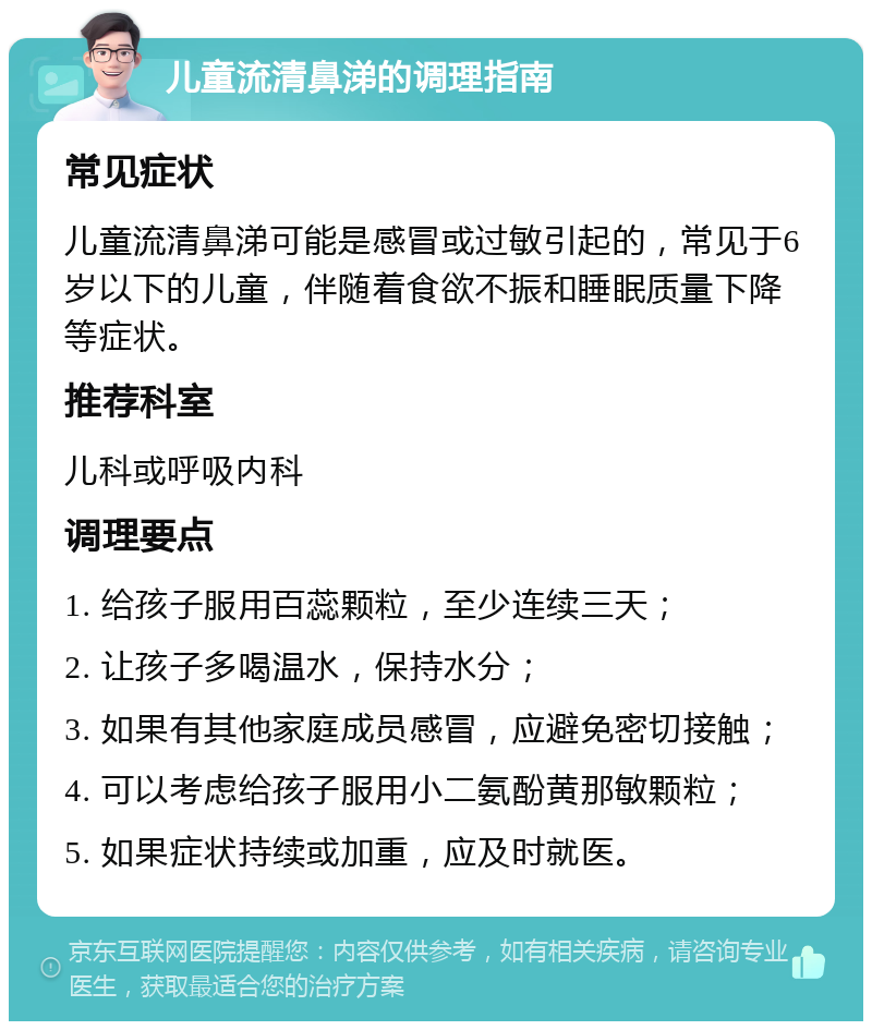 儿童流清鼻涕的调理指南 常见症状 儿童流清鼻涕可能是感冒或过敏引起的，常见于6岁以下的儿童，伴随着食欲不振和睡眠质量下降等症状。 推荐科室 儿科或呼吸内科 调理要点 1. 给孩子服用百蕊颗粒，至少连续三天； 2. 让孩子多喝温水，保持水分； 3. 如果有其他家庭成员感冒，应避免密切接触； 4. 可以考虑给孩子服用小二氨酚黄那敏颗粒； 5. 如果症状持续或加重，应及时就医。