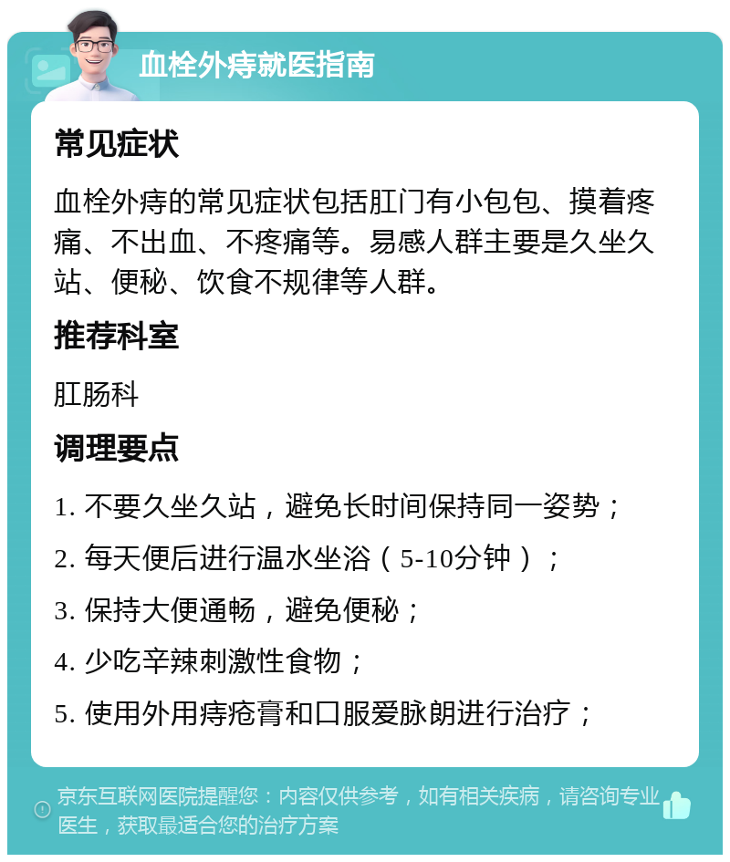 血栓外痔就医指南 常见症状 血栓外痔的常见症状包括肛门有小包包、摸着疼痛、不出血、不疼痛等。易感人群主要是久坐久站、便秘、饮食不规律等人群。 推荐科室 肛肠科 调理要点 1. 不要久坐久站，避免长时间保持同一姿势； 2. 每天便后进行温水坐浴（5-10分钟）； 3. 保持大便通畅，避免便秘； 4. 少吃辛辣刺激性食物； 5. 使用外用痔疮膏和口服爱脉朗进行治疗；