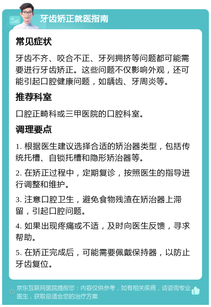 牙齿矫正就医指南 常见症状 牙齿不齐、咬合不正、牙列拥挤等问题都可能需要进行牙齿矫正。这些问题不仅影响外观，还可能引起口腔健康问题，如龋齿、牙周炎等。 推荐科室 口腔正畸科或三甲医院的口腔科室。 调理要点 1. 根据医生建议选择合适的矫治器类型，包括传统托槽、自锁托槽和隐形矫治器等。 2. 在矫正过程中，定期复诊，按照医生的指导进行调整和维护。 3. 注意口腔卫生，避免食物残渣在矫治器上滞留，引起口腔问题。 4. 如果出现疼痛或不适，及时向医生反馈，寻求帮助。 5. 在矫正完成后，可能需要佩戴保持器，以防止牙齿复位。