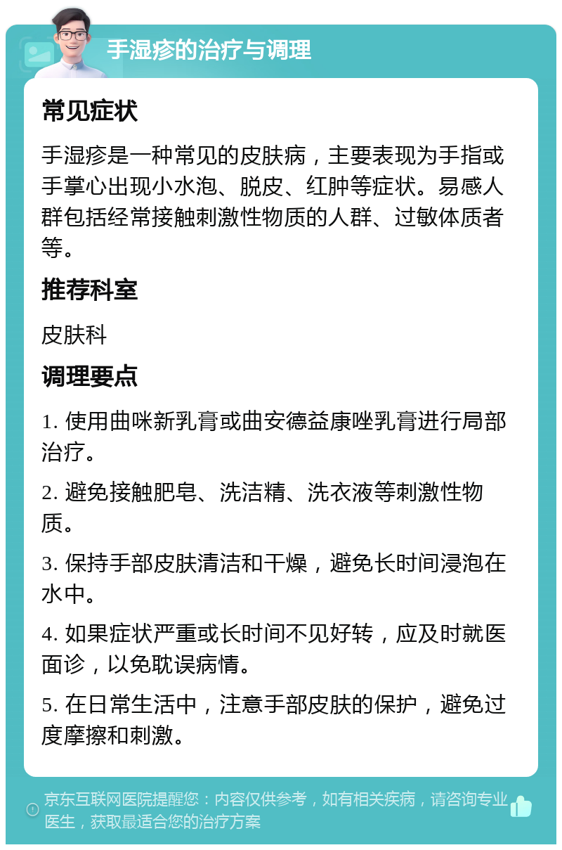 手湿疹的治疗与调理 常见症状 手湿疹是一种常见的皮肤病，主要表现为手指或手掌心出现小水泡、脱皮、红肿等症状。易感人群包括经常接触刺激性物质的人群、过敏体质者等。 推荐科室 皮肤科 调理要点 1. 使用曲咪新乳膏或曲安德益康唑乳膏进行局部治疗。 2. 避免接触肥皂、洗洁精、洗衣液等刺激性物质。 3. 保持手部皮肤清洁和干燥，避免长时间浸泡在水中。 4. 如果症状严重或长时间不见好转，应及时就医面诊，以免耽误病情。 5. 在日常生活中，注意手部皮肤的保护，避免过度摩擦和刺激。