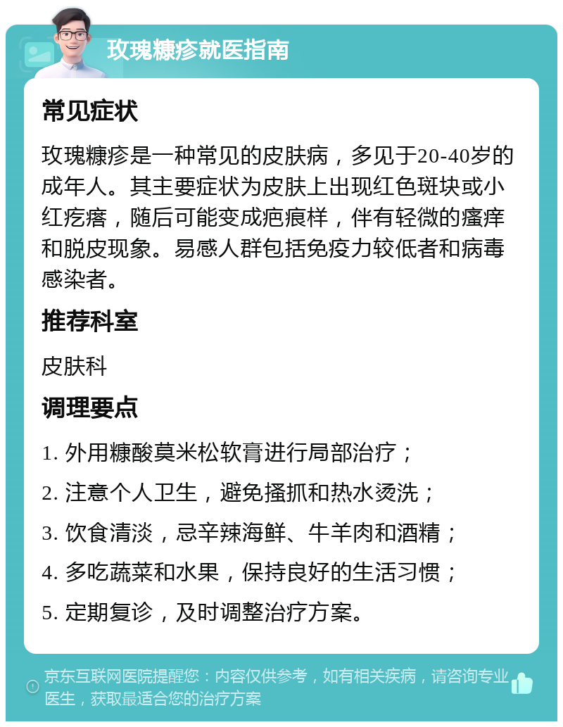 玫瑰糠疹就医指南 常见症状 玫瑰糠疹是一种常见的皮肤病，多见于20-40岁的成年人。其主要症状为皮肤上出现红色斑块或小红疙瘩，随后可能变成疤痕样，伴有轻微的瘙痒和脱皮现象。易感人群包括免疫力较低者和病毒感染者。 推荐科室 皮肤科 调理要点 1. 外用糠酸莫米松软膏进行局部治疗； 2. 注意个人卫生，避免搔抓和热水烫洗； 3. 饮食清淡，忌辛辣海鲜、牛羊肉和酒精； 4. 多吃蔬菜和水果，保持良好的生活习惯； 5. 定期复诊，及时调整治疗方案。