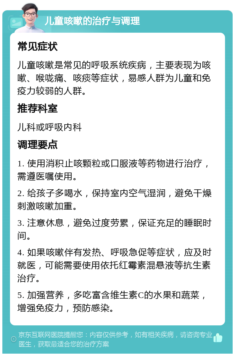 儿童咳嗽的治疗与调理 常见症状 儿童咳嗽是常见的呼吸系统疾病，主要表现为咳嗽、喉咙痛、咳痰等症状，易感人群为儿童和免疫力较弱的人群。 推荐科室 儿科或呼吸内科 调理要点 1. 使用消积止咳颗粒或口服液等药物进行治疗，需遵医嘱使用。 2. 给孩子多喝水，保持室内空气湿润，避免干燥刺激咳嗽加重。 3. 注意休息，避免过度劳累，保证充足的睡眠时间。 4. 如果咳嗽伴有发热、呼吸急促等症状，应及时就医，可能需要使用依托红霉素混悬液等抗生素治疗。 5. 加强营养，多吃富含维生素C的水果和蔬菜，增强免疫力，预防感染。