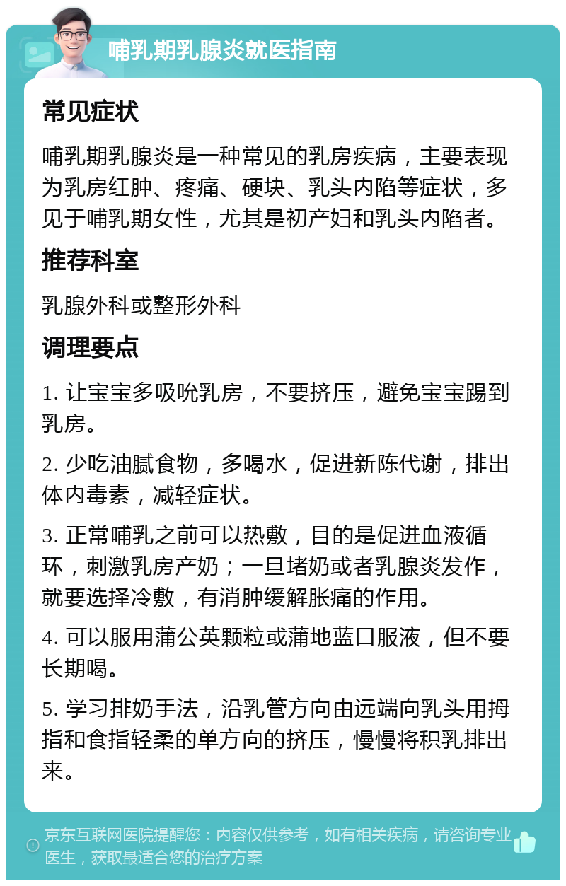 哺乳期乳腺炎就医指南 常见症状 哺乳期乳腺炎是一种常见的乳房疾病，主要表现为乳房红肿、疼痛、硬块、乳头内陷等症状，多见于哺乳期女性，尤其是初产妇和乳头内陷者。 推荐科室 乳腺外科或整形外科 调理要点 1. 让宝宝多吸吮乳房，不要挤压，避免宝宝踢到乳房。 2. 少吃油腻食物，多喝水，促进新陈代谢，排出体内毒素，减轻症状。 3. 正常哺乳之前可以热敷，目的是促进血液循环，刺激乳房产奶；一旦堵奶或者乳腺炎发作，就要选择冷敷，有消肿缓解胀痛的作用。 4. 可以服用蒲公英颗粒或蒲地蓝口服液，但不要长期喝。 5. 学习排奶手法，沿乳管方向由远端向乳头用拇指和食指轻柔的单方向的挤压，慢慢将积乳排出来。