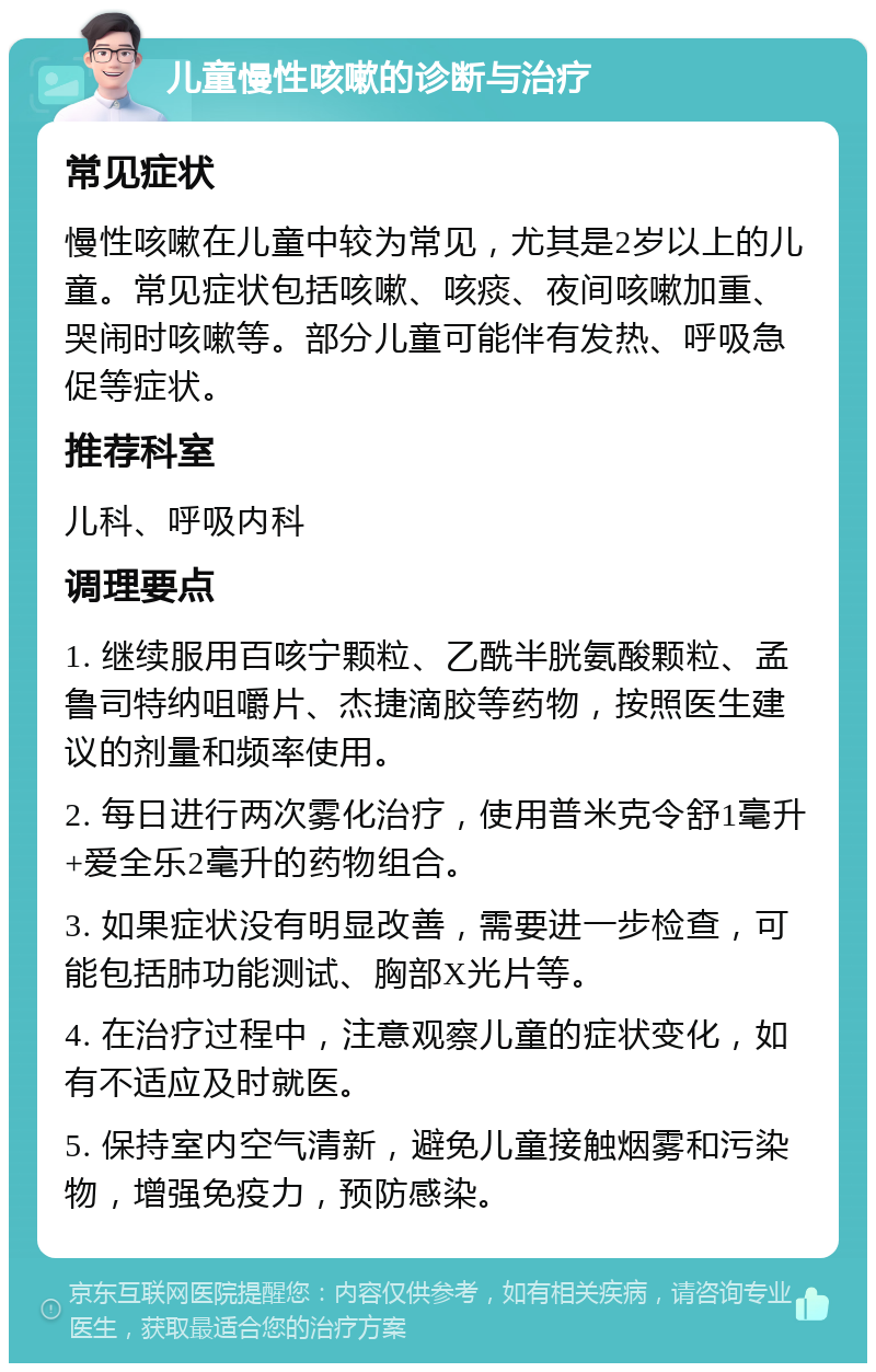 儿童慢性咳嗽的诊断与治疗 常见症状 慢性咳嗽在儿童中较为常见，尤其是2岁以上的儿童。常见症状包括咳嗽、咳痰、夜间咳嗽加重、哭闹时咳嗽等。部分儿童可能伴有发热、呼吸急促等症状。 推荐科室 儿科、呼吸内科 调理要点 1. 继续服用百咳宁颗粒、乙酰半胱氨酸颗粒、孟鲁司特纳咀嚼片、杰捷滴胶等药物，按照医生建议的剂量和频率使用。 2. 每日进行两次雾化治疗，使用普米克令舒1毫升+爱全乐2毫升的药物组合。 3. 如果症状没有明显改善，需要进一步检查，可能包括肺功能测试、胸部X光片等。 4. 在治疗过程中，注意观察儿童的症状变化，如有不适应及时就医。 5. 保持室内空气清新，避免儿童接触烟雾和污染物，增强免疫力，预防感染。