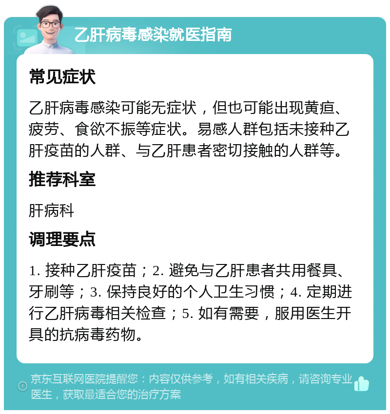 乙肝病毒感染就医指南 常见症状 乙肝病毒感染可能无症状，但也可能出现黄疸、疲劳、食欲不振等症状。易感人群包括未接种乙肝疫苗的人群、与乙肝患者密切接触的人群等。 推荐科室 肝病科 调理要点 1. 接种乙肝疫苗；2. 避免与乙肝患者共用餐具、牙刷等；3. 保持良好的个人卫生习惯；4. 定期进行乙肝病毒相关检查；5. 如有需要，服用医生开具的抗病毒药物。